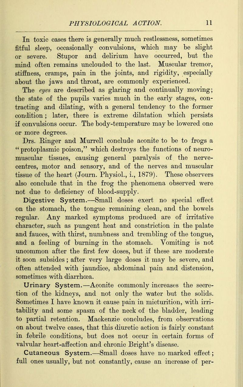 In toxic cases there is generally much restlessness, sometimes fitful sleep, occasionally convulsions, which may be slight or severe. Stupor and delirium have occurred, but the mind often remains unclouded to the last. Muscular tremor, stiffness, cramps, pain in the joints, and rigidity, especially about the jaws and throat, are commonly experienced. The eyes are described as glaring and continually moving; the state of the pupils varies much in the early stages, con- tracting and dilating, with a general tendency to the former condition; later, there is extreme dilatation which persists if convulsions occur. The body-temperature may be lowered one or more degrees. Drs. Ringer and Murrell conclude aconite to be to frogs a  protoplasmic poison, which destroys the functions of neuro- muscular tissues, causing general paralysis of the nerve- centres, motor and sensory, and of the nerves and muscular tissue of the heart (Journ. Physiol., i., 1879). These observers also conclude that in the frog the phenomena observed were not due to deficiency of blood-supply. Digestive System.—Small doses exert no special effect on the stomach, the tongue remaining clean, and the bowels regular. Any marked symptoms produced are of irritative character, such as pungent heat and constriction in the palate and fauces, with thirst, numbness and trembling of the tongue, and a feeling of burning in the stomach. Vomiting is not uncommon after the first few doses, but if these are moderate it soon subsides ; after very large doses it may be severe, and often attended with jaundice, abdominal pain and distension, sometimes with diarrhoea. Urinary System.—Aconite commonly increases the secre- tion of the kidneys, and not only the water but the solids. Sometimes I have known it cause pain in micturition, with irri- tability and some spasm of the neck of the bladder, leading to partial retention. Mackenzie concludes, from observations on about twelve cases, that this diuretic action is fairly constant in febrile conditions, but does not occur in certain forms of valvular heart-affection and chronic Bright's disease. Cutaneous System.—Small doses have no marked effect; full ones usually, but not constantly, cause an increase of per-