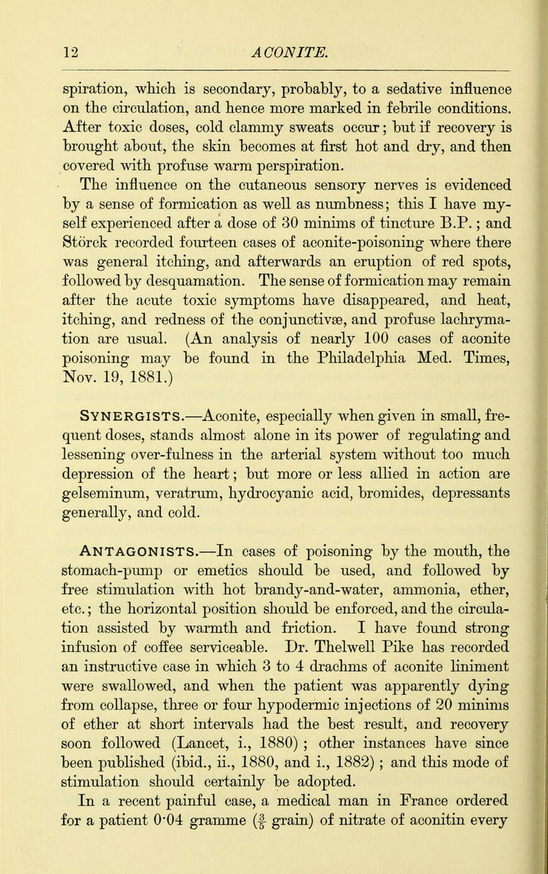 spiration, which is secondary, probably, to a sedative influence on the circulation, and hence more marked in febrile conditions. After toxic doses, cold clammy sweats occur; but if recovery is brought about, the skin becomes at first hot and dry, and then covered with profuse warm perspiration. The influence on the cutaneous sensory nerves is evidenced by a sense of formication as well as numbness; this I have my- self experienced after a dose of 30 minims of tincture B.P.; and Storck recorded fourteen cases of aconite-poisoning where there was general itching, and afterwards an eruption of red spots, followed by desquamation. The sense of formication may remain after the acute toxic symptoms have disappeared, and heat, itching, and redness of the conjunctivae, and profuse lachryma- tion are usual. (An analysis of nearly 100 cases of aconite poisoning may be found in the Philadelphia Med. Times, Nov. 19, 1881.) Synergists.—Aconite, especially when given in small, fre- quent doses, stands almost alone in its power of regulating and lessening over-fulness in the arterial system without too much depression of the heart; but more or less allied in action are gelseminum, veratrum, hydrocyanic acid, bromides, depressants generally, and cold. Antagonists.—In cases of poisoning by the mouth, the stomach-pump or emetics should be used, and followed by free stimulation with hot brandy-and-water, ammonia, ether, etc.; the horizontal position should be enforced, and the circula- tion assisted by warmth and friction. I have found strong infusion of coffee serviceable. Dr. Thelwell Pike has recorded an instructive case in which 3 to 4 drachms of aconite liniment were swallowed, and when the patient was apparently dying from collapse, three or four hypodermic injections of 20 minims of ether at short intervals had the best result, and recovery soon followed (Lancet, i., 1880) ; other instances have since been published (ibid., ii., 1880, and i., 1882) ; and this mode of stimulation should certainly be adopted. In a recent painful case, a medical man in France ordered for a patient 0*04 gramme (f grain) of nitrate of aconitin every