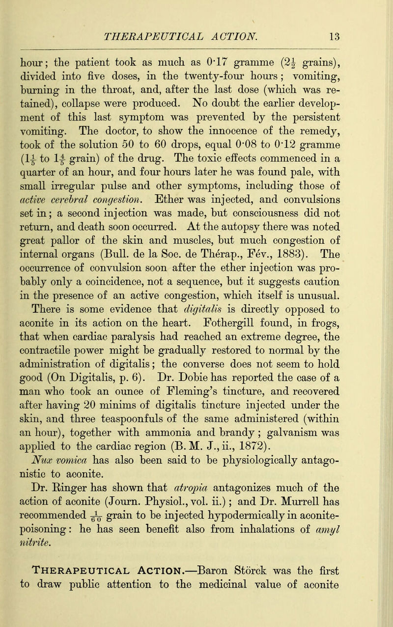 hour; the patient took as much as 0-17 gramme (2J grains), divided into five doses, in the twenty-four hours ; vomiting, burning in the throat, and, after the last dose (which was re- tained), collapse were produced. No doubt the earlier develop- ment of this last symptom was prevented by the persistent vomiting. The doctor, to show the innocence of the remedy, took of the solution 50 to 60 drops, equal 0-08 to 0'12 gramme (li to grain) of the drug. The toxic effects commenced in a quarter of an hour, and four hours later he was found pale, with small irregular pulse and other symptoms, including those of active cerebral congestion. Ether was injected, and convulsions set in; a second injection was made, but consciousness did not return, and death soon occurred. At the autopsy there was noted great pallor of the skin and muscles, but much congestion of internal organs (Bull, de la Soc. de Therap., Fev., 1883). The occurrence of convulsion soon after the ether injection was pro- bably only a coincidence, not a sequence, but it suggests caution in the presence of an active congestion, which itself is unusual. There is some evidence that digitalis is directly opposed to aconite in its action on the heart. Fothergill found, in frogs, that when cardiac paralysis had reached an extreme degree, the contractile power might be gradually restored to normal by the administration of digitalis; the converse does not seem to hold good (On Digitalis, p. 6). Dr. Dobie has reported the case of a man who took an ounce of Fleming's tincture, and recovered after having 20 minims of digitalis tincture injected under the skin, and three teaspoonfuls of the same administered (within an hour), together with ammonia and brandy ; galvanism was applied to the cardiac region (B. M. J.,ii., 1872). Nux vomica has also been said to be physiologically antago- nistic to aconite. Dr. Ringer has shown that atropia antagonizes much of the action of aconite (Journ. Physiol., vol. ii.); and Dr. Murrell has recommended grain to be injected hypodermically in aconite- poisoning: he has seen benefit also from inhalations of amyl nitrite. Therapeutical Action.—Baron Storck was the first to draw public attention to the medicinal value of aconite
