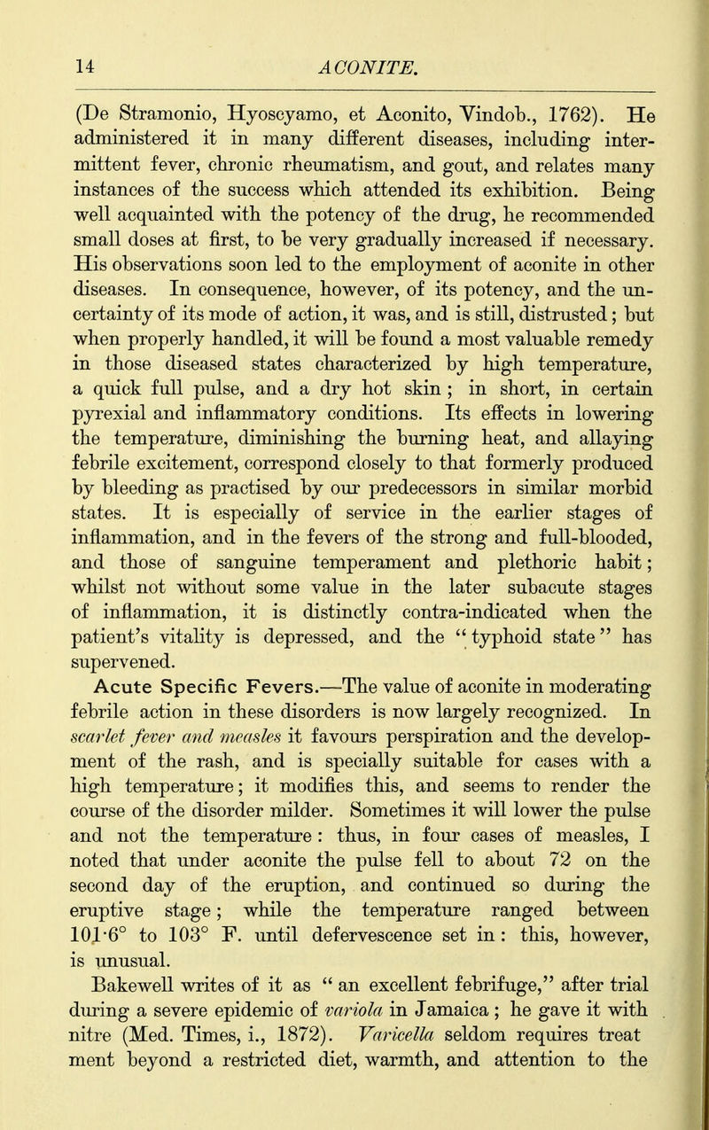 (De Stramonio, Hyoscyamo, et Aconito, Vindob., 1762). He administered it in many different diseases, including inter- mittent fever, chronic rheumatism, and gout, and relates many instances of the success which attended its exhibition. Being well acquainted with the potency of the drug, he recommended small doses at first, to be very gradually increased if necessary. His observations soon led to the employment of aconite in other diseases. In consequence, however, of its potency, and the un- certainty of its mode of action, it was, and is still, distrusted; but when properly handled, it will be found a most valuable remedy in those diseased states characterized by high temperature, a quick full pulse, and a dry hot skin ; in short, in certain pyrexial and inflammatory conditions. Its effects in lowering the temperature, diminishing the burning heat, and allaying febrile excitement, correspond closely to that formerly produced by bleeding as practised by our predecessors in similar morbid states. It is especially of service in the earlier stages of inflammation, and in the fevers of the strong and full-blooded, and those of sanguine temperament and plethoric habit; whilst not without some value in the later subacute stages of inflammation, it is distinctly contra-indicated when the patient's vitality is depressed, and the typhoid state has supervened. Acute Specific Fevers.—The value of aconite in moderating febrile action in these disorders is now largely recognized. In scarlet fever and measles it favours perspiration and the develop- ment of the rash, and is specially suitable for cases with a high temperature; it modifies this, and seems to render the course of the disorder milder. Sometimes it will lower the pulse and not the temperature : thus, in four cases of measles, I noted that under aconite the pulse fell to about 72 on the second day of the eruption, and continued so during the eruptive stage; while the temperature ranged between 101'6° to 103° F. until defervescence set in : this, however, is unusual. Bake well writes of it as an excellent febrifuge, after trial during a severe epidemic of variola in Jamaica; he gave it with nitre (Med. Times, i., 1872). Varicella seldom requires treat ment beyond a restricted diet, warmth, and attention to the