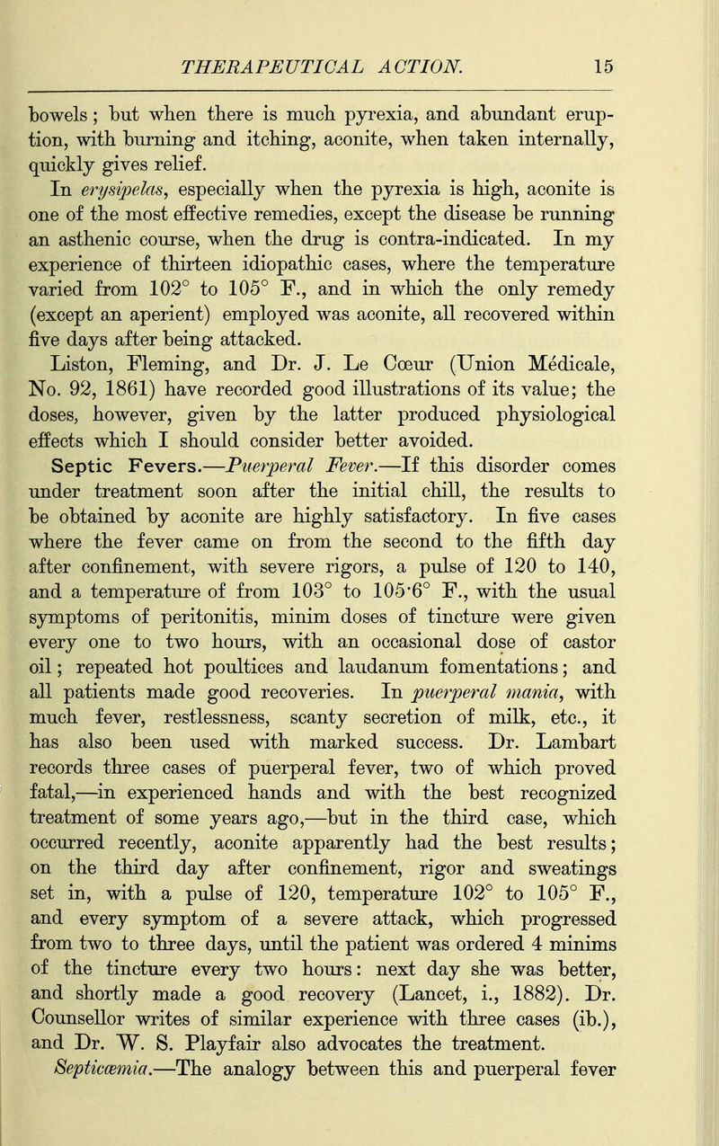 bowels; but when tbere is mucli pyrexia, and abundant erup- tion, witb burning and itcbing, aconite, when taken internally, quickly gives relief. In erysipelas, especially when the pyrexia is high, aconite is one of the most effective remedies, except the disease be running an asthenic course, when the drug is contra-indicated. In my experience of thirteen idiopathic cases, where the temperature varied from 102° to 105° F., and in which the only remedy (except an aperient) employed was aconite, all recovered within five days after being attacked. Listen, Fleming, and Dr. J. Le Coeur (Union Medicale, No. 92, 1861) have recorded good illustrations of its value; the doses, however, given by the latter produced physiological effects which I should consider better avoided. Septic Fevers.—Puerperal Fever.—If this disorder comes under treatment soon after the initial chill, the results to be obtained by aconite are highly satisfactory. In five cases where the fever came on from the second to the fifth day after confinement, with severe rigors, a pulse of 120 to 140, and a temperature of from 103° to 105*6° F., with the usual symptoms of peritonitis, minim doses of tincture were given every one to two hours, with an occasional dose of castor oil; repeated hot poultices and laudanum fomentations; and all patients made good recoveries. In puerperal mania, with much fever, restlessness, scanty secretion of milk, etc., it has also been used with marked success. Dr. Lambart records three cases of puerperal fever, two of which proved fatal,—in experienced hands and with the best recognized treatment of some years ago,—but in the third case, which occurred recently, aconite apparently had the best results; on the third day after confinement, rigor and sweatings set in, with a pulse of 120, temperature 102° to 105° F., and every symptom of a severe attack, which progressed from two to three days, until the patient was ordered 4 minims of the tincture every two hours: next day she was better, and shortly made a good recovery (Lancet, i., 1882). Dr. Counsellor writes of similar experience with three cases (ib.), and Dr. W. S. Playfair also advocates the treatment. Septiccemia.—The analogy between this and puerperal fever