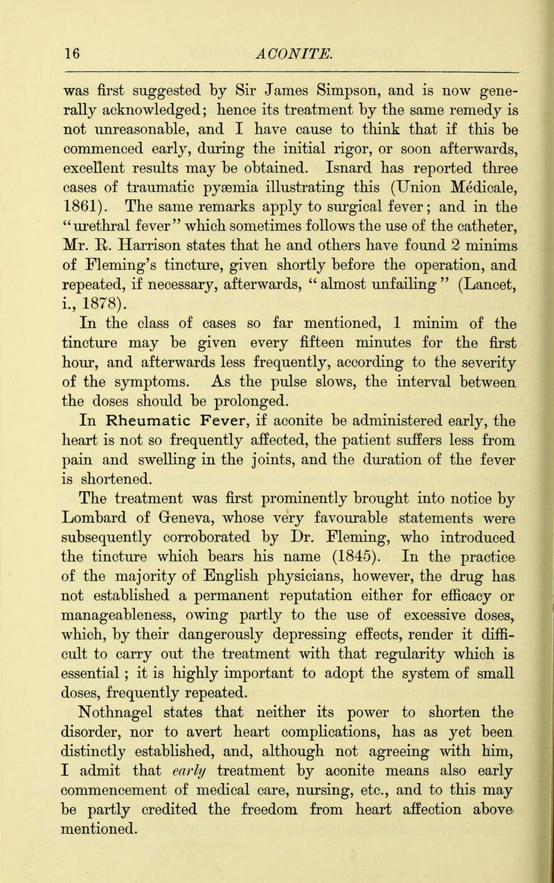 was first suggested by Sir James Simpson, and is now gene- rally acknowledged; hence its treatment by the same remedy is not unreasonable, and I have cause to think that if this be commenced early, during the initial rigor, or soon afterwards, excellent results may be obtained. Isnard has reported three cases of traumatic pyaemia illustrating this (Union Medicale, 1861). The same remarks apply to surgical fever; and in the urethral fever which sometimes follows the use of the catheter, Mr. E,. Harrison states that he and others have found 2 minims of Fleming's tincture, given shortly before the operation, and repeated, if necessary, afterwards,  almost unfailing  (Lancet, i., 1878). In the class of cases so far mentioned, 1 minim of the tincture may be given every fifteen minutes for the first hour, and afterwards less frequently, according to the severity of the symptoms. As the pulse slows, the interval between the doses should be prolonged. In Rheumatic Fever, if aconite be administered early, the heart is not so frequently affected, the patient suffers less from pain and swelling in the joints, and the duration of the fever is shortened. The treatment was first prominently brought into notice by Lombard of Greneva, whose very favourable statements were subsequently corroborated by Dr. Fleming, who introduced the tincture which bears his name (1845). In the practice of the majority of English physicians, however, the drug has not established a permanent reputation either for efficacy or manageableness, owing partly to the use of excessive doses, which, by their dangerously depressing effects, render it diffi- cult to carry out the treatment -vvith that regularity which is essential; it is highly important to adopt the system of small doses, frequently repeated. Nothnagel states that neither its power to shorten the disorder, nor to avert heart complications, has as yet been distinctly established, and, although not agreeing with him, I admit that early treatment by aconite means also early commencement of medical care, nursing, etc., and to this may be partly credited the freedom from heart affection above mentioned.