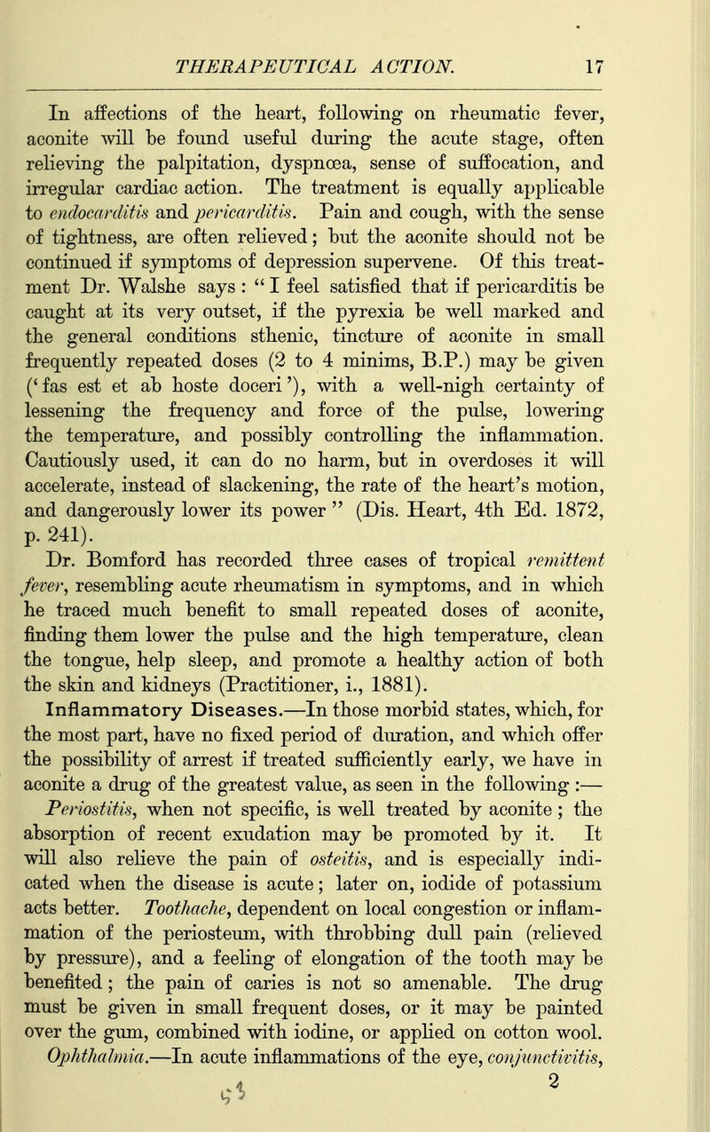 In affections of the heart, following on rheumatic fever, aconite will be found useful during the acute stage, often relieving the palpitation, dyspnoea, sense of suffocation, and irregular cardiac action. The treatment is equally applicable to endocarditis and pericarditis. Pain and cough, with the sense of tightness, are often relieved; but the aconite should not be continued if symptoms of depression supervene. Of this treat- ment Dr. Walshe says :  I feel satisfied that if pericarditis be caught at its very outset, if the pyrexia be well marked and the general conditions sthenic, tincture of aconite in small frequently repeated doses (2 to 4 minims, B.P.) may be given ('fas est et ab hoste doceri'), with a well-nigh certainty of lessening the frequency and force of the pulse, lowering the temperature, and possibly controlling the inflammation. Cautiously used, it can do no harm, but in overdoses it will accelerate, instead of slackening, the rate of the heart's motion, and dangerously lower its power  (Dis. Heart, 4th Ed. 1872, p. 241). Dr. Bomford has recorded three cases of tropical remittent fever, resembling acute rheumatism in symptoms, and in which he traced much benefit to small repeated doses of aconite, finding them lower the pulse and the high temperature, clean the tongue, help sleep, and promote a healthy action of both the skin and kidneys (Practitioner, i., 1881). Inflammatory Diseases.—In those morbid states, which, for the most part, have no fixed period of duration, and which offer the possibility of arrest if treated sufficiently early, we have in aconite a drug of the greatest value, as seen in the following :— Periostitis, when not specific, is well treated by aconite ; the absorption of recent exudation may be promoted by it. It will also relieve the pain of osteitis, and is especially indi- cated when the disease is acute; later on, iodide of potassium acts better. Toothache, dependent on local congestion or inflam- mation of the periosteum, with throbbing dull pain (relieved by pressure), and a feeling of elongation of the tooth may be benefited; the pain of caries is not so amenable. The drug must be given in small frequent doses, or it may be painted over the gum, combined with iodine, or applied on cotton wool. Ophthalmia.—In acute inflammations of the eye, conjunctivitis,