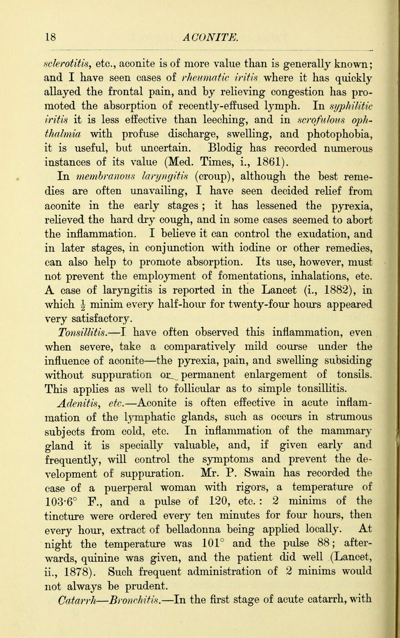 sclerotitis, etc., aconite is of more value than is generally known; and I have seen cases of rheumatic iritis where it has quickly allayed the frontal pain, and by relieving congestion has pro- moted the absorption of recently-effused lymph. In syphilitic iritis it is less effective than leeching, and in scrofulous oph- thalmia with profuse discharge, swelling, and photophobia, it is useful, but uncertain. Blodig has recorded numerous instances of its value (Med. Times, i., 1861). In memhranous laryngitis (croup), although the best reme- dies are often unavailing, I have seen decided relief from aconite in the early stages ; it has lessened the pyrexia, relieved the hard dry cough, and in some cases seemed to abort the inflammation. I believe it can control the exudation, and in later stages, in conjunction with iodine or other remedies, can also help to promote absorption. Its use, however, must not prevent the employment of fomentations, inhalations, etc. A case of laryngitis is reported in the Lancet (i., 1882), in which I minim every half-hour for twenty-four hours appeared very satisfactory. Tonsillitis.—I have often observed this inflammation, even when severe, take a comparatively mild course under the influence of aconite—the pyrexia, pain, and swelling subsiding without suppuration oil permanent enlargement of tonsils. This applies as well to follicular as to simple tonsillitis. Adenitis, etc.—Aconite is often effective in acute inflam- mation of the lymphatic glands, such as occurs in strumous subjects from cold, etc. In inflammation of the mammary gland it is specially valuable, and, if given early and frequently, will control the symptoms and prevent the de- velopment of suppuration. Mr. P. Swain has recorded the case of a puerperal woman with rigors, a temperature of 103-6° F., and a pulse of 120, etc. : 2 minims of the tincture were ordered every ten minutes for foui^ hours, then every hour, extract of belladonna being applied locally. At night the temperature was 101° and the pulse 88; after- wards, quinine was given, and the patient did well (Lancet, ii., 1878). Such frequent administration of 2 minims would not always be prudent. Catarrh—Bronchitis.—In the flrst stage of acute catarrh, with