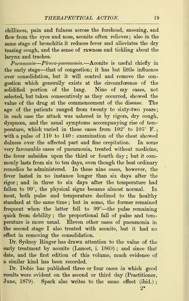 chilliness, pain and fulness across the forehead, sneezing, and flow from the eyes and nose, aconite often relieves; also in the same stage of bronchitis it reduces fever and alleviates the dry teazing cough, and the sense of rawness and tickling about the larynx and trachea. Pneumonia—Pleuro-pneumonia.—Aconite is useful chiefly in the early stage—that of congestion; it has but little influence over consolidation, but it will control and remove the con- gestion which generally exists at the circumference of the solidified portion of the lung. Nine of my cases, not selected, but taken consecutively as they occurred, showed the value of the drug at the commencement of the disease. The age of the patients ranged from twenty to sixty-two years; in each case the attack was ushered in by rigors, dry cough, dyspnoea, and the usual symptoms accompanying rise of tem- perature, which varied in these cases from 102° to 105° F. ; with a pulse of 110 to 140 : examination of the chest showed dulness over the affected part and fine crepitation. In some very favourable cases of pneumonia, treated without medicine, the fever subsides upon the third or fourth day ; but it com- monly lasts from six to ten days, even though the best ordinary remedies be administered. In these nine cases, however, the fever lasted in no instance longer than six days after the rigor; and in three to six days after the temperature had fallen to 99°, the physical signs became almost normal. In most, both pulse and temperature declined to the healthy standard at the same time ; but in some, the former remained frequent when the latter fell to 99°—the pulse remaining quick from debility ; the proportional fall of pulse and tem- perature is more usual. Eleven other cases of pneumonia in the second stage I also treated with aconite, but it had no effect in removing the consolidation. Dr. Sydney Ringer has drawn attention to the value of the early treatment by aconite (Lancet, i. 1869) ; and since that date, and the first edition of this volume, much evidence of a similar kind has been recorded. Dr. Dobie has published three or four cases in which good results were evident on the second or third day (Practitioner, June, 1879). Spark also writes to the same effect (ibid.) ; 2*