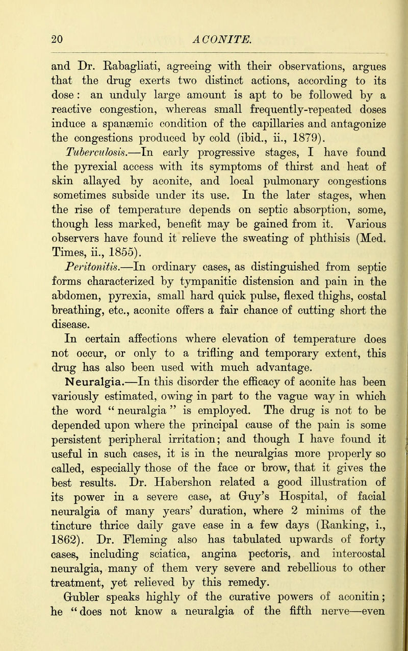 and Dr. E-abagliati, agreeing with their observations, argues that the drug exerts two distinct actions, according to its dose : an unduly large amount is apt to be followed by a reactive congestion, whereas small frequently-repeated doses induce a spansemic condition of the capillaries and antagonize the congestions produced by cold (ibid., ii., 1879). Tuherciilosis.—In early progressive stages, I have found the pyrexial access with its symptoms of thirst and heat of skin allayed by aconite, and local pulmonary congestions sometimes subside under its use. In the later stages, when the rise of temperature depends on septic absorption, some, though less marked, benefit may be gained from it. Various observers have found it relieve the sweating of phthisis (Med. Times, ii., 1855). Peritonitis.—In ordinary cases, as distinguished from septic forms characterized by tympanitic distension and pain in the abdomen, pyrexia, small hard quick pulse, flexed thighs, costal breathing, etc., aconite offers a fair chance of cutting short the disease. In certain affections where elevation of temperature does not occur, or only to a trifling and temporary extent, this drug has also been used with much advantage. Neuralgia.—In this disorder the efficacy of aconite has been variously estimated, owing in part to the vague way in which the word  neuralgia  is employed. The drug is not to be depended upon where the principal cause of the pain is some persistent peripheral irritation; and though I have found it useful in such cases, it is in the neuralgias more properly so called, especially those of the face or brow, that it gives the best results. Dr. Habershon related a good illustration of its power in a severe case, at Gruy's Hospital, of facial neuralgia of many years' duration, where 2 minims of the tincture thrice daily gave ease in a few days (Banking, i., 1862). Dr. Fleming also has tabulated upwards of forty cases, including sciatica, angina pectoris, and intercostal neuralgia, many of them very severe and rebellious to other treatment, yet relieved by this remedy. Grubler speaks highly of the curative powers of aconitin; he does not know a neuralgia of the fifth nerve—even