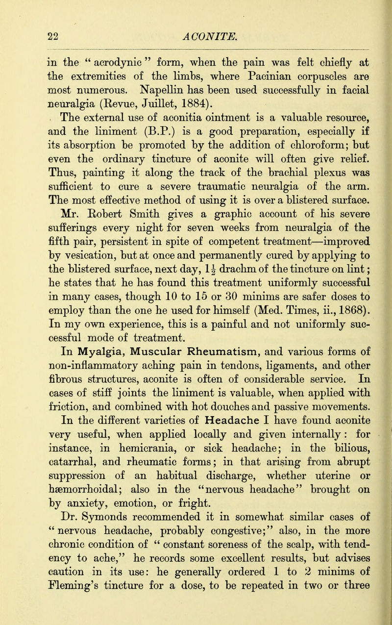 in tlie  acrodynic  form, when tlie pain was felt chiefly at the extremities of the limbs, where Pacinian corpuscles are most numerous. Napellin has been used successfully in facial neuralgia (Eevue, Juillet, 1884). The external use of aconitia ointment is a valuable resource, and the liniment (B.P.) is a good preparation, especially if its absorption be promoted by the addition of chloroform; but even the ordinary tincture of aconite will often give relief. Thus, painting it along the track of the brachial plexus w£is sufficient to cure a severe traumatic neuralgia of the arm. The most effective method of using it is over a blistered surface. Mr. Robert Smith gives a graphic account of his severe sufferings every night for seven weeks from neuralgia of the fifth pair, persistent in spite of competent treatment—improved by vesication, but at once and permanently cured by applying to the blistered surface, next day, 1J drachm of the tincture on lint; he states that he has found this treatment uniformly successful in many cases, though 10 to 15 or 30 minims are safer doses to employ than the one he used for himself (Med. Times, ii., 1868). In my own experience, this is a painful and not uniformly suc- cessful mode of treatment. In Myalgia, Muscular Rheumatism, and various forms of non-inflammatory aching pain in tendons, ligaments, and other fibrous structures, aconite is often of considerable service. In cases of stiff joints the liniment is valuable, when applied with friction, and combined with hot douches and passive movements. In the different varieties of Headache I have found aconite very useful, when applied locally and given internally: for instance, in hemicrania, or sick headache; in the bilious, catarrhal, and rheimiatic forms; in that arising from abrupt suppression of an habitual discharge, whether uterine or hsemorrhoidal; also in the nervous headache brought on by anxiety, emotion, or fright. Dr. Symonds recommended it in somewhat similar cases of nervous headache, probably congestive; also, in the more chronic condition of  constant soreness of the scalp, with tend- ency to ache, he records some excellent results, but advises caution in its use: he generally ordered 1 to 2 minims of Fleming's tincture for a dose, to be repeated in two or three