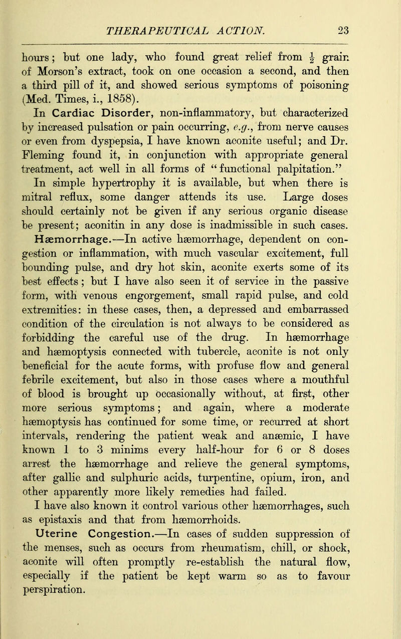 hours ; but one lady, who found great relief from J grain of Morson's extract, took on one occasion a second, and then a third pill of it, and showed serious symptoms of poisoning (Med. Times, i., 1858). In Cardiac Disorder, non-inflammatory, but characterized by increased pulsation or pain occurring, e.g., from nerve causes or even from dyspepsia, I have known aconite useful; and Dr. Fleming found it, in conjunction with appropriate general treatment, act well in all forms of functional palpitation. In simple hypertrophy it is available, but when there is mitral reflux, some danger attends its use. Large doses should certainly not be given if any serious organic disease be present; aconitin in any dose is inadmissible in such cases. Haemorrhage.—In active haemorrhage, dependent on con- gestion or inflammation, with much vascular excitement, full bounding pulse, and dry hot skin, aconite exerts some of its best effects; but I have also seen it of service in the passive form, with venous engorgement, small rapid pulse, and cold extremities: in these cases, then, a depressed and embarrassed condition of the circulation is not always to be considered as forbidding the careful use of the drug. In haemorrhage and haemoptysis connected with tubercle, aconite is not only beneficial for the acute forms, with profuse flow and general febrile excitement, but also in those cases where a mouthful of blood is brought up occasionally without, at first, other more serious symptoms; and again, where a moderate haemoptysis has continued for some time, or recurred at short intervals, rendering the patient weak and anaemic, I have known 1 to 3 minims every half-hour for 6 or 8 doses arrest the haemorrhage and relieve the general symptoms, after gallic and sulphuric acids, turpentine, opium, iron, and other apparently more likely remedies had failed. I have also known it control various other haemorrhages, such as epistaxis and that from haemorrhoids. Uterine Congestion.—In cases of sudden suppression of the menses, such as occurs from rheumatism, chill, or shock, aconite will often promptly re-establish the natural flow, especially if the patient be kept warm so as to favour perspiration.
