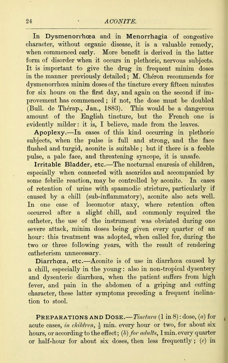 In Dysmenorrhoea and in Menorrhagia of congestive character, without organic disease, it is a valuable remedy, when commenced early. More benefit is derived in the latter form of disorder when it occurs in plethoric, nervous subjects. It is important to give the drug in frequent minim doses in the manner previously detailed; M. Cheron recommends for dysmenorrhoea minim doses of the tincture every fifteen minutes for six hours on the first day, and again on the second if im- provement has commenced ; if not, the dose must be doubled (Bull, de Therap., Jan., 1883). This would be a dangerous amount of the English tincture, but the French one is evidently milder: it is, I believe, made from the leaves. Apoplexy.—In cases of this kind occurring in plethoric subjects, when the pulse is full and strong, and the face flushed and turgid, aconite is suitable ; but if there is a feeble pulse, a pale face, and threatening syncope, it is unsafe. Irritable Bladder, etc.—The nocturnal enuresis of children, especially when connected with ascarides and accompanied by some febrile reaction, may be controlled by aconite. In cases of retention of urine with spasmodic stricture, particularly if caused by a chill (sub-inflammatory), aconite also acts well. In one case of locomotor ataxy, where retention often occurred after a slight chill, and commonly required the catheter, the use of the instrument was obviated during one severe attack, minim doses being given every quarter of an hour: this treatment was adopted, when called for, during the two or three following years, with the result of rendering catheterism unnecessary. Diarrhoea, etc.—Aconite is of use in diarrhoea caused by a chill, especially in the young: also in non-tropical dysentery and dysenteric diarrhoea, when the patient suffers from high fever, and pain in the abdomen of a griping and cutting character, these latter symptoms preceding a frequent inclina- tion to stool. Preparations and Dose.—Tindura (1 in 8): dose, {a) for acute cases, in children^ J min. every horn' or two, for about six hours, or according to the effect; {h) for adults, 1 min. every quarter or half-hour for about six doses, then less frequently; {c) in