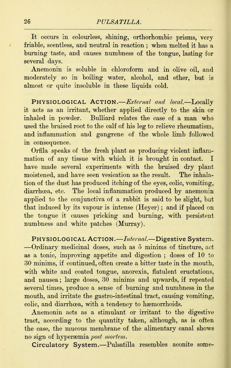 It occurs in colourless, shining, orthortombic prisms, very I friable, scentless, and neutral in reaction ; wben melted it has a burning taste, and causes numbness of the tongue, lasting for several days. Anemonin is soluble in chloroform and in olive oil, and moderately so in boiling water, alcohol, and ether, but is almost or quite insoluble in these liquids cold. Physiological Action.—External and local—Locally it acts as an irritant, whether applied directly to the skin or inhaled in powder. Bulliard relates the case of a man who used the bruised root to the calf of his leg to relieve rheumatism, and inflammation and gangrene of the whole limb followed in consequence. Orfila speaks of the fresh plant as producing violent inflam- mation of any tissue with which it is brought in contact. I have made several experiments with the bruised dry plant moistened, and have seen vesication as the result. The inhala- tion of the dust has produced itching of the eyes, colic, vomiting, diarrhoea, etc. The local inflammation produced by anemonin applied to the conjunctiva of a rabbit is said to be slight, but that induced by its vapour is intense (Heyer); and if placed on the tongue it causes pricking and burning, with persistent numbness and white patches (Murray). Physiological Action.—Internal.—Digestive System. —Ordinary medicinal doses, such as 5 minims of tincture, act as a tonic, improving appetite and digestion ; doses of 10 to 30 minims, if continued, often create a bitter taste in the mouth, with white and coated tongue, anorexia, flatulent eructations, and nausea; large doses, 30 minims and upwards, if repeated several times, produce a sense of burning and nimibness in the mouth, and irritate the gastro-intestinal tract, causing vomiting, colic, and diarrhoea, with a tendency to haemorrhoids. Anemonin acts as a stimulant or irritant to the digestive tract, according to the quantity taken, although, as is often the case, the mucous membrane of the alimentary canal shows no sign of hypersemia post mortem. Circulatory System.—Pulsatilla resembles aconite some-