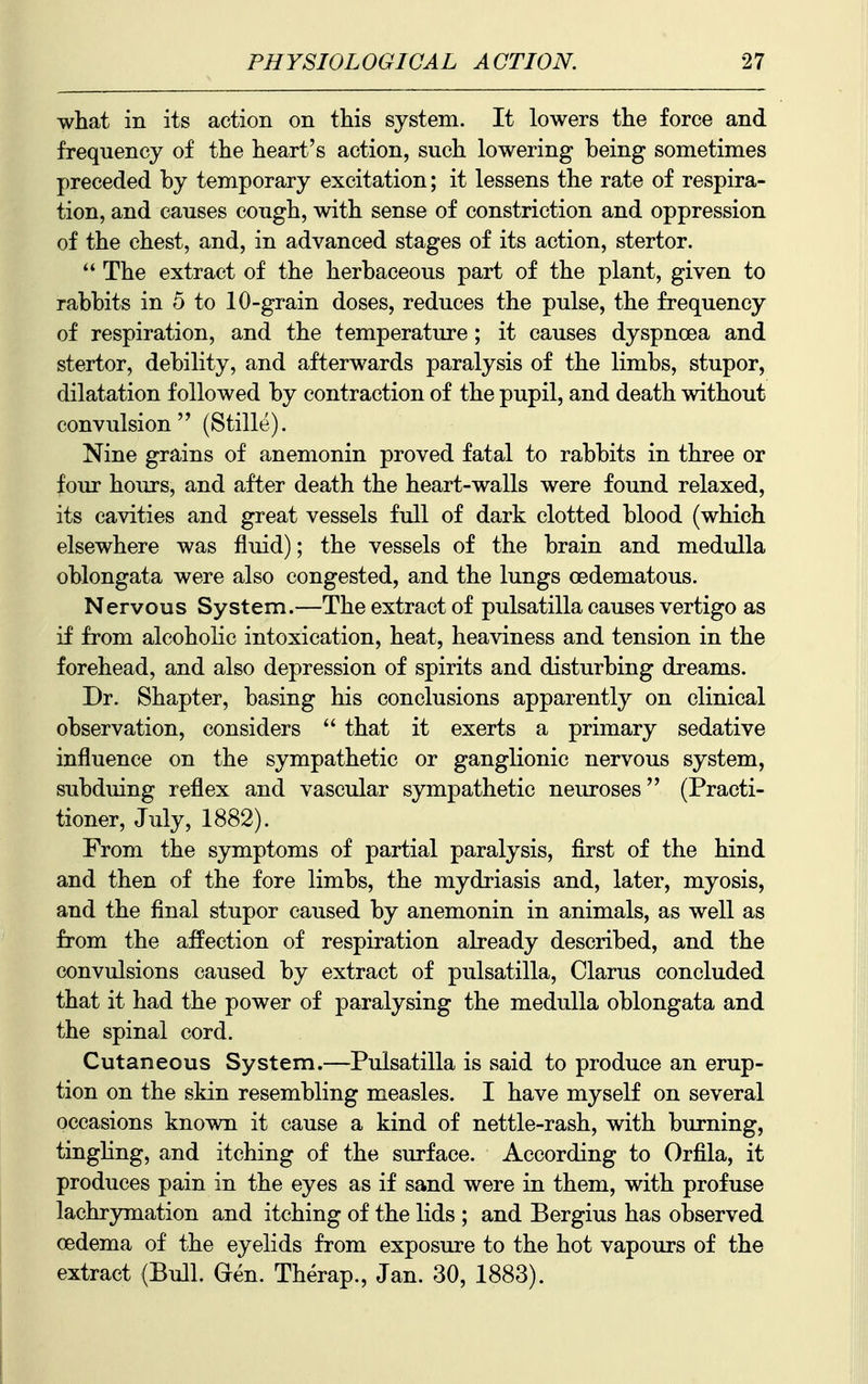 what in its action on this system. It lowers the force and frequency of the heart's action, such lowering being sometimes preceded by temporary excitation; it lessens the rate of respira- tion, and causes cough, with sense of constriction and oppression of the chest, and, in advanced stages of its action, stertor. The extract of the herbaceous part of the plant, given to rabbits in 5 to 10-grain doses, reduces the pulse, the frequency of respiration, and the temperature ; it causes dyspnoea and stertor, debility, and afterwards paralysis of the limbs, stupor, dilatation followed by contraction of the pupil, and death without convulsion (Stille). Nine grains of anemonin proved fatal to rabbits in three or four hours, and after death the heart-walls were found relaxed, its cavities and great vessels full of dark clotted blood (which elsewhere was fluid); the vessels of the brain and medulla oblongata were also congested, and the lungs cedematous. Nervous System.—The extract of Pulsatilla causes vertigo as if from alcoholic intoxication, heat, heaviness and tension in the forehead, and also depression of spirits and disturbing dreams. Dr. Shapter, basing his conclusions apparently on clinical observation, considers that it exerts a primary sedative influence on the sympathetic or ganglionic nervous system, subduing reflex and vascular sympathetic neuroses (Practi- tioner, July, 1882). From the symptoms of partial paralysis, first of the hind and then of the fore limbs, the mydriasis and, later, myosis, and the final stupor caused by anemonin in animals, as well as from the affection of respiration already described, and the convulsions caused by extract of pulsatilla, Clarus concluded that it had the power of paralysing the medulla oblongata and the spinal cord. Cutaneous System.—Pulsatilla is said to produce an erup- tion on the skin resembling measles. I have myself on several occasions known it cause a kind of nettle-rash, with burning, tinghng, and itching of the surface. According to Orfila, it produces pain in the eyes as if sand were in them, with profuse lachrymation and itching of the lids ; and Bergius has observed oedema of the eyelids from exposure to the hot vapours of the extract (Bull. Gen. Therap., Jan. 30, 1883).
