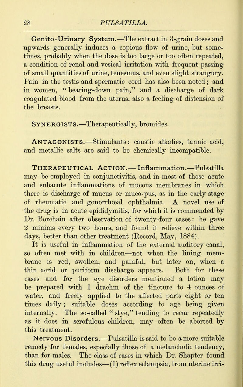 Genito-Urinary System.—The extract in 3-graiii doses and upwards generally induces a copious flow of urine, but some- times, probably when the dose is too large or too often repeated, a condition of renal and vesical irritation with frequent passing of small quantities of urine, tenesmus, and even slight strangury. Pain in the testis and spermatic cord has also been noted; and in women, bearing-down pain, and a discharge of dark coagulated blood from the uterus, also a feeling of distension of the breasts. Synergists.—Therapeutically, bromides. Antagonists.—Stimulants : caustic alkalies, tannic acid, and metallic salts are said to be chemically incompatible. Therapeutical Action.— Inflammation.—Pulsatilla may be employed in conjunctivitis, and in most of those acute and subacute inflammations of mucous membranes in which there is discharge of mucus or muco-pus, as in the early stage of rheumatic and gonorrhoeal ophthalmia. A novel use of the drug is in acute epididymitis, for which it is commended by Dr. B or chain after observation of twenty-four cases: he gave 2 minims every two hours, and found it relieve within three days, better than other treatment (Eecord. May, 1884). It is useful in inflammation of the external auditory canal, so often met with in children—not when the lining mem- brane is red, swollen, and painful, but later on, when a thin acrid or puriform discharge appears. Both for these cases and for the eye disorders mentioned a lotion may be prepared with 1 drachm of the tincture to 4 ounces of water, and freely applied to the affected parts eight or ten times daily; suitable doses according to age being given internally. The so-called stye, tending to recur repeatedly as it does in scrofulous children, may often be aborted by this treatment. Nervous Disorders.—Pulsatilla is said to be a more suitable remedy for females, especially those of a melancholic tendency, than for males. The class of cases in which Dr. Shapter found this drug useful includes—(1) reflex eclampsia, from uterine irri-