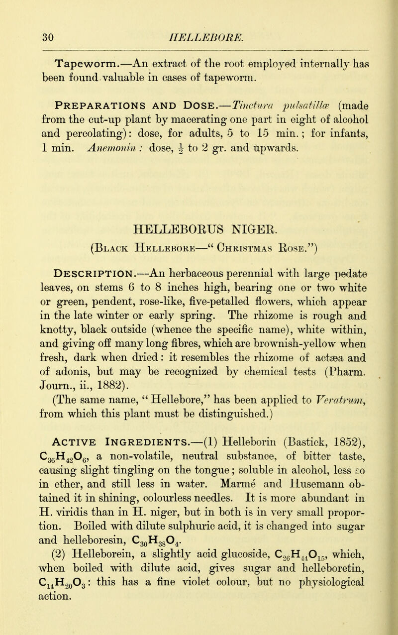 Tapeworm.—An extract of the root employed internally has been found valuable in eases of tapeworm. Preparations and Dose.—Tinctura puhafillw (made from the cut-up plant by macerating one part in eight of alcohol and percolating): dose, for adults, 5 to 15 min.; for infants, 1 min. Anemonin : dose, J to 2 gr. and upwards. HELLEBORUS NIOER. (Black Hellebore— Christmas Rose.) Description.—An herbaceous perennial with large pedate leaves, on stems 6 to 8 inches high, bearing one or two white or green, pendent, rose-like, five-petalled flowers, which appear in the late winter or early spring. The rhizome is rough and knotty, black outside (whence the specific name), white within, and giving off many long fibres, which are brownish-yellow when fresh, dark when dried: it resembles the rhizome of actsea and of adonis, but may be recognized by chemical tests (Pharm. Journ., ii., 1882). (The same name, Hellebore, has been applied to Verotrum, from which this plant must be distinguished.) Active Ingredients.—(1) Helleborin (Bastick, 1852), Q^qH^^Oq, a non-volatile, neutral substance, of bitter taste, causing slight tingling on the tongue; soluble in alcohol, less co in ether, and still less in water. Marme and Husemann ob- tained it in shining, colourless needles. It is more abundant in H. viridis than in H. niger, but in both is in very small propor- tion. Boiled with dilute sulphuric acid, it is changed into sugar and helleboresin, CgoHggO^. (2) Helleborein, a slightly acid glucoside, CogH^^O^g, which, when boiled with dilute acid, gives sugar and helleboretin, CJ4H20O3: this has a fine violet colour, but no physiological action.