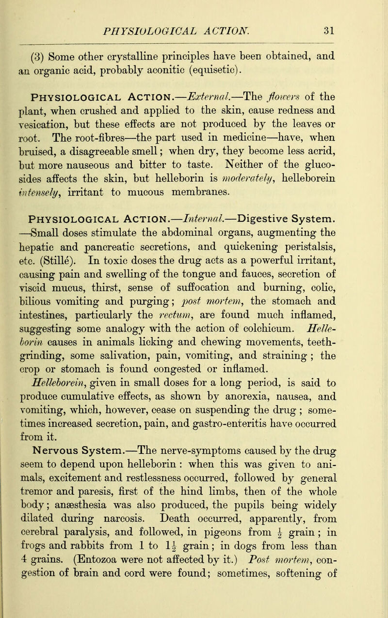 (3) Some other crystalline principles have been obtained, and an organic acid, probably aconitic (equisetic). Physiological Action.—External.—The floicers of the plant, when crushed and applied to the skin, cause redness and vesication, but these effects are not produced by the leaves or root. The root-fibres—the part used in medicine—have, when bruised, a disagreeable smell; when dry, they become less acrid, but more nauseous and bitter to taste. Neither of the gluco- sides affects the skin, but helleborin is moderately, helleborein intensely, irritant to mucous membranes. Physiological Action.—LitemaL—Digestive System. —Small doses stimulate the abdominal organs, augmenting the hepatic and pancreatic secretions, and quickening peristalsis, etc. (Stille). In toxic doses the drug acts as a powerful irritant, causing pain and swelling of the tongue and fauces, secretion of viscid mucus, thirst, sense of suffocation and burning, colic, bilious vomiting and purging; 2)0st mortem, the stomach and intestines, particularly the rectum, are found much inflamed, suggesting some analogy with the action of colchicum. Helle- horin causes in animals licking and chewing movements, teeth- grinding, some salivation, pain, vomiting, and straining ; the crop or stomach is found congested or inflamed. Hellehorein, given in small doses for a long period, is said to produce cumulative effects, as shown by anorexia, nausea, and vomiting, which, however, cease on suspending the drug ; some- times increased secretion, pain, and gastro-enteritis have occurred from it. Nervous System.—The nerve-symptoms caused by the drug seem to depend upon helleborin : when this was given to ani- mals, excitement and restlessness occurred, followed by general tremor and paresis, first of the hind limbs, then of the whole body; anaesthesia was also produced, the pupils being widely dilated during narcosis. Death occurred, apparently, from cerebral paralysis, and followed, in pigeons from J grain ; in frogs and rabbits from 1 to IJ grain; in dogs from less than 4 grains. (Entozoa were not affected by it.) Post mortem, con- gestion of brain and cord were found; sometimes, softening of