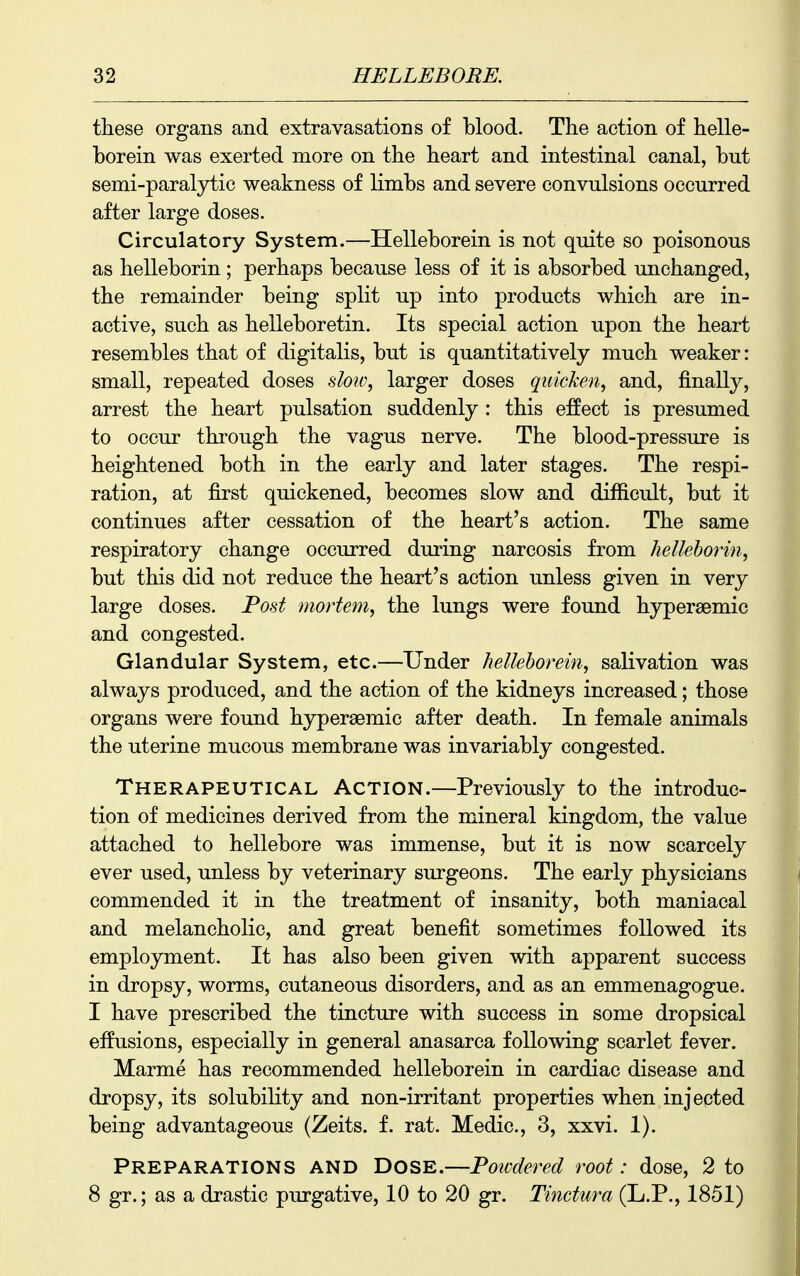 these organs and extravasations of blood. The action of helle- borein was exerted more on the heart and intestinal canal, but semi-paralytic weakness of limbs and severe convulsions occurred after large doses. Circulatory System.—Helleborein is not quite so poisonous as helleborin ; perhaps because less of it is absorbed unchanged, the remainder being split up into products which are in- active, such as helleboretin. Its special action upon the heart resembles that of digitalis, but is quantitatively much weaker: small, repeated doses slow^ larger doses quicken, and, finally, arrest the heart pulsation suddenly : this effect is presumed to occur through the vagus nerve. The blood-pressure is heightened both in the early and later stages. The respi- ration, at first quickened, becomes slow and difiicult, but it continues after cessation of the heart's action. The same respiratory change occurred during narcosis from helleborin, but this did not reduce the heart's action unless given in very large doses. Post mortem, the lungs were found hypersemic and congested. Glandular System, etc.—Under helleborein, salivation was always produced, and the action of the kidneys increased; those organs were found hypersemic after death. In female animals the uterine mucous membrane was invariably congested. Therapeutical Action.—Previously to the introduc- tion of medicines derived from the mineral kingdom, the value attached to hellebore was immense, but it is now scarcely ever used, unless by veterinary surgeons. The early physicians commended it in the treatment of insanity, both maniacal and melancholic, and great benefit sometimes followed its employment. It has also been given with apparent success in dropsy, worms, cutaneous disorders, and as an emmenagogue. I have prescribed the tincture with success in some dropsical effusions, especially in general anasarca following scarlet fever. Marme has recommended helleborein in cardiac disease and dropsy, its solubility and non-irritant properties when injected being advantageous (Zeits. f. rat. Medic, 3, xxvi. 1). Preparations and Dose.—Powdered root: dose, 2 to 8 gr.; as a drastic purgative, 10 to 20 gr. Tinctura (L.P., 1851)