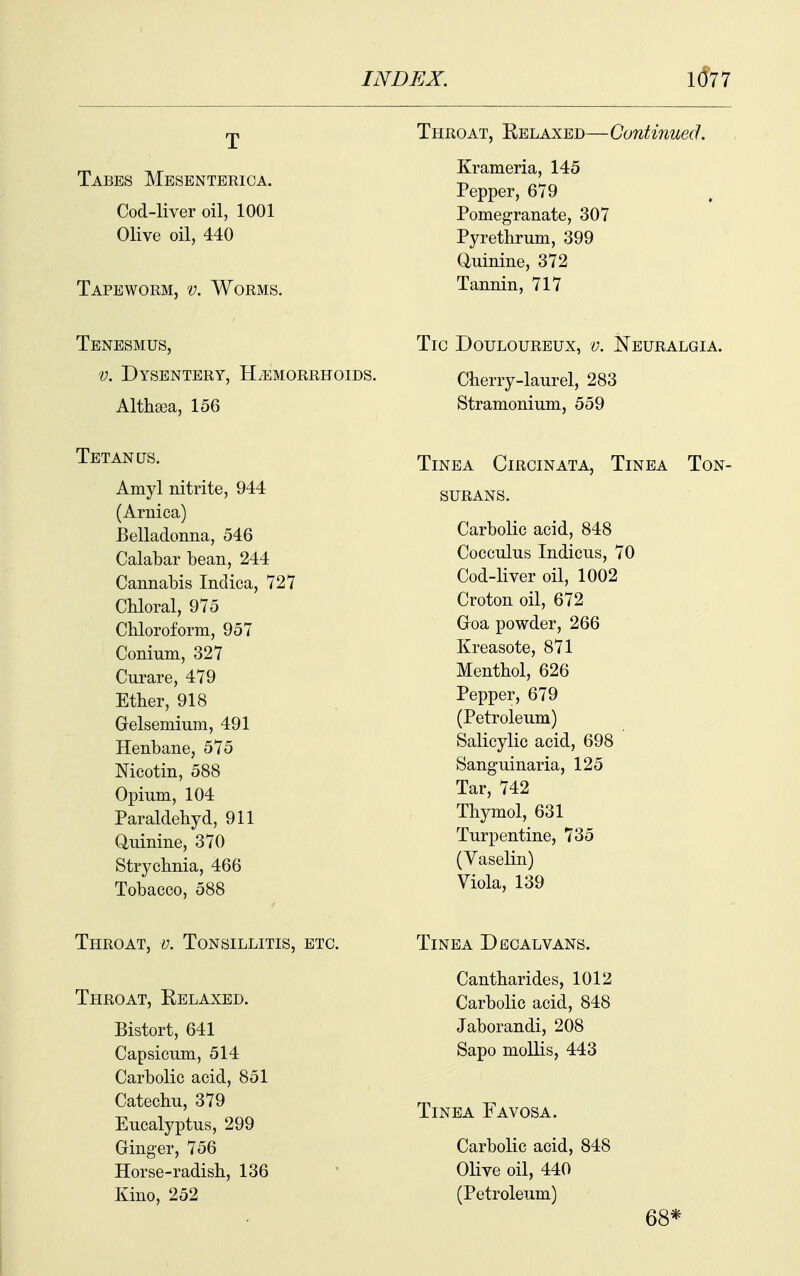 Throat, Relaxed—Continued. Tabes Mesenterica. Cod-liver oil, 1001 Olive oil, 440 Tapeworm, v. Worms. Krameria, 145 Pepper, 679 Pomegranate, 307 Pyrethrum, 399 (iuinine, 372 Tannin, 717 Tenesmus, V. Dysentery, HiEMORRHoiDS. Alth[ea, 156 Tetanus, Amyl nitrite, 944 (Arnica) Belladonna, 546 Calabar bean, 244 Cannabis Indica, 727 Chloral, 975 Chloroform, 957 Conium, 327 Curare, 479 Ether, 918 Gelsemium, 491 Henbane, 575 Nieotin, 588 Opium, 104 Paraldehyd, 911 Quinine, 370 Strychnia, 466 Tobacco, 588 Tic Douloureux, v. Neuralgia. Cherry-laurel, 283 Stramonium, 559 Tinea Circinata, Tinea Ton- surans. Carbolic acid, 848 Cocculus Indicus, 70 Cod-liver oil, 1002 Croton oil, 672 Goa powder, 266 Kreasote, 871 Menthol, 626 Pepper, 679 (Petroleum) Salicylic acid, 698 Sanguinaria, 125 Tar, 742 Thymol, 631 Turpentine, 735 (Vaselin) Viola, 139 Throat, v. Tonsillitis, etc. Throat, Relaxed. Bistort, 641 Capsicum, 514 Carbolic acid, 851 Catechu, 379 Eucalyptus, 299 Ginger, 756 Horse-radish, 136 Kino, 252 Tinea Decalvans. Cantharides, 1012 Carbolic acid, 848 Jaborandi, 208 Sapo mollis, 443 Tinea Favosa. Carbolic acid, 848 Olive oil, 440 (Petroleum) 68*
