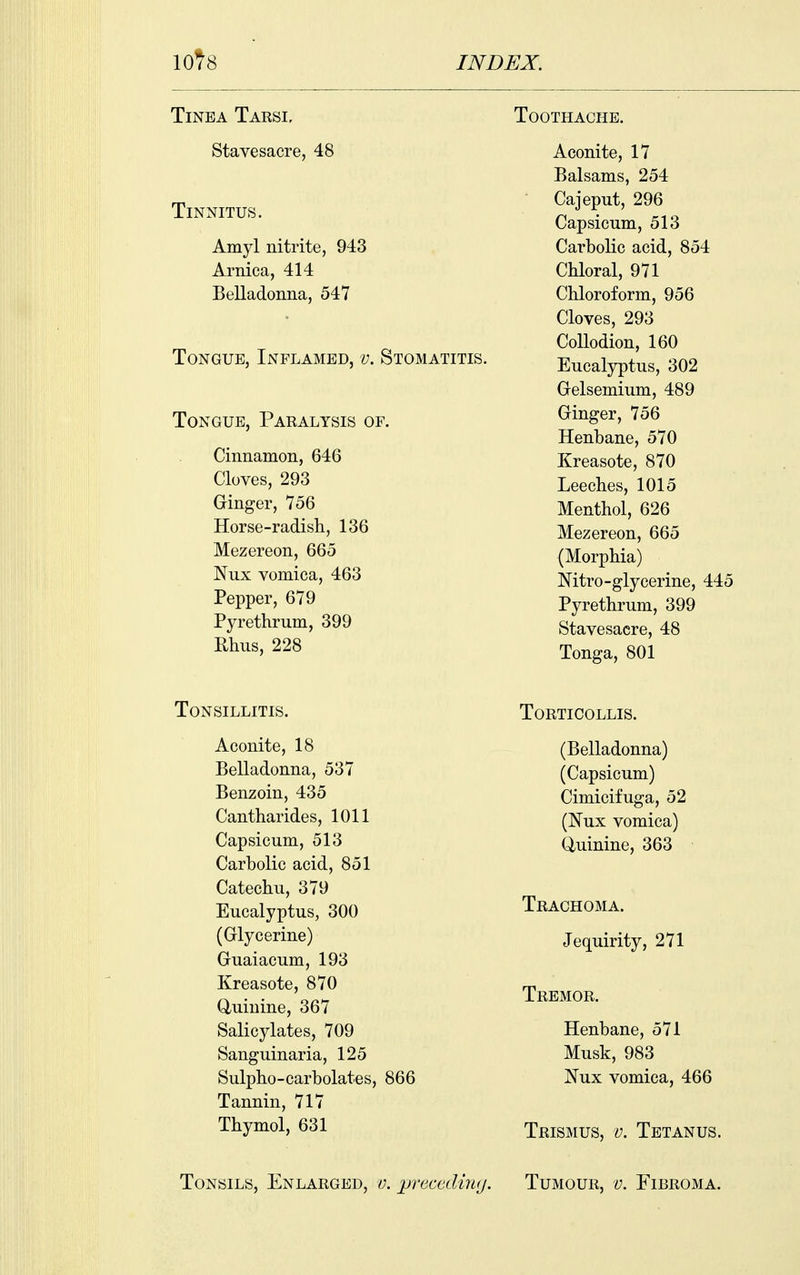 Tinea Tarsi, Stavesacre, 48 Tinnitus. Amyl nitrite, 943 Arnica, 414 Belladonna, 547 Tongue, Inflamed, v. Stomatitis. Tongue, Paralysis of. Cinnamon, 646 Cloves, 293 Ginger, 756 Horse-radish, 136 Mezereon, 665 Nux vomica, 463 Pepper, 679 Pyrethrum, 399 Rhus, 228 Toothache. Aconite, 17 Balsams, 254 Cajeput, 296 Capsicum, 513 Carbolic acid, 854 Chloral, 971 Chloroform, 956 Cloves, 293 Collodion, 160 Eucalyptus, 302 Gelsemium, 489 Ginger, 756 Henbane, 570 Kreasote, 870 Leeches, 1015 Menthol, 626 Mezereon, 665 (Morphia) Nitro-glycerine, 445 Pyrethrum, 399 Stavesacre, 48 Tonga, 801 Tonsillitis. Aconite, 18 Belladonna, 537 Benzoin, 435 Cantharides, 1011 Capsicum, 513 Carbolic acid, 851 Catechu, 379 Eucalyptus, 300 (Glycerine) Guaiacum, 193 Kreasote, 870 Q,uiuine, 367 Salicylates, 709 Sanguinaria, 125 Sulpho-carbolates, 866 Tannin, 717 Thymol, 631 Torticollis. (Belladonna) (Capsicum) Cimicifuga, 52 (NvLX vomica) Quinine, 363 Trachoma. Jequirity, 271 Tremor. Henbane, 571 Musk, 983 Nux vomica, 466 Trismus, v. Tetanus.