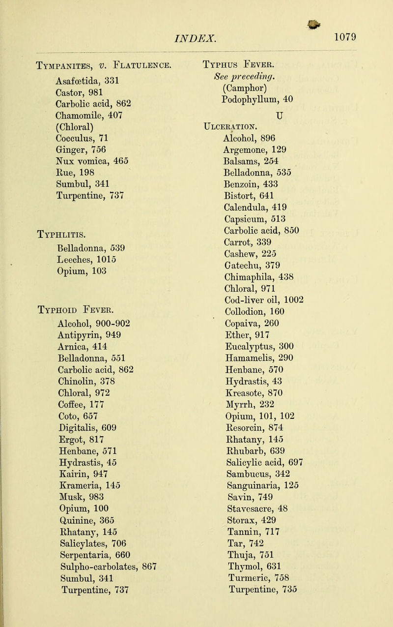 Tympanites, v. Flatulence. Asafcetida, 331 Castor, 981 Carbolic acid, 862 Chamomile, 407 (Chloral) Cocculus, 71 Ginger, 756 Nux vomica, 465 Rue, 198 Sumbul, 341 Turpentine, 737 Typhlitis. Belladonna, 539 Leeches, 1015 Opium, 103 Typhoid Fever. Alcohol, 900-902 Antipyrin, 949 Arnica, 414 Belladonna, 551 Carbolic acid, 862 Chinolin, 378 Chloral, 972 Coffee, 177 Coto, 657 Digitalis, 609 Ergot, 817 Henbane, 571 Hydrastis, 45 Kairin, 947 Krameria, 145 Musk, 983 Opium, 100 duinine, 365 Rhatany, 145 Salicylates, 706 Serpentaria, 660 Sulpho-carbolates, 867 Sumbul, 341 Turpentine, 737 Typhus Fever. See 2)recedin(j. (Camphor) Podophyllum, 40 U Ulceeation. Aicohol, 896 Argemone, 129 Balsams, 254 Belladonna, 535 Benzoin, 433 Bistort, 641 Calendula, 419 Capsicum, 513 Carbolic acid, 850 Carrot, 339 Cashew, 225 Catechu, 379 Chimaphila, 438 Chloral, 971 Cod-liver oil, 1002 CoUodion, 160 Copaiva, 260 Ether, 917 Eucalyptus, 300 Hamamelis, 290 Henbane, 570 Hydrastis, 43 Kreasote, 870 Myrrh, 232 Opium, 101, 102 Besorcin, 874 Bhatany, 145 Rhubarb, 639 Salicylic acid, 697 Sambucus, 342 Sanguinaria, 125 Savin, 749 Stavesacre, 48 Storax, 429 Tannin, 717 Tar, 742 Thuja, 751 Thymol, 631 Turmeric, 758 Turpentine, 735