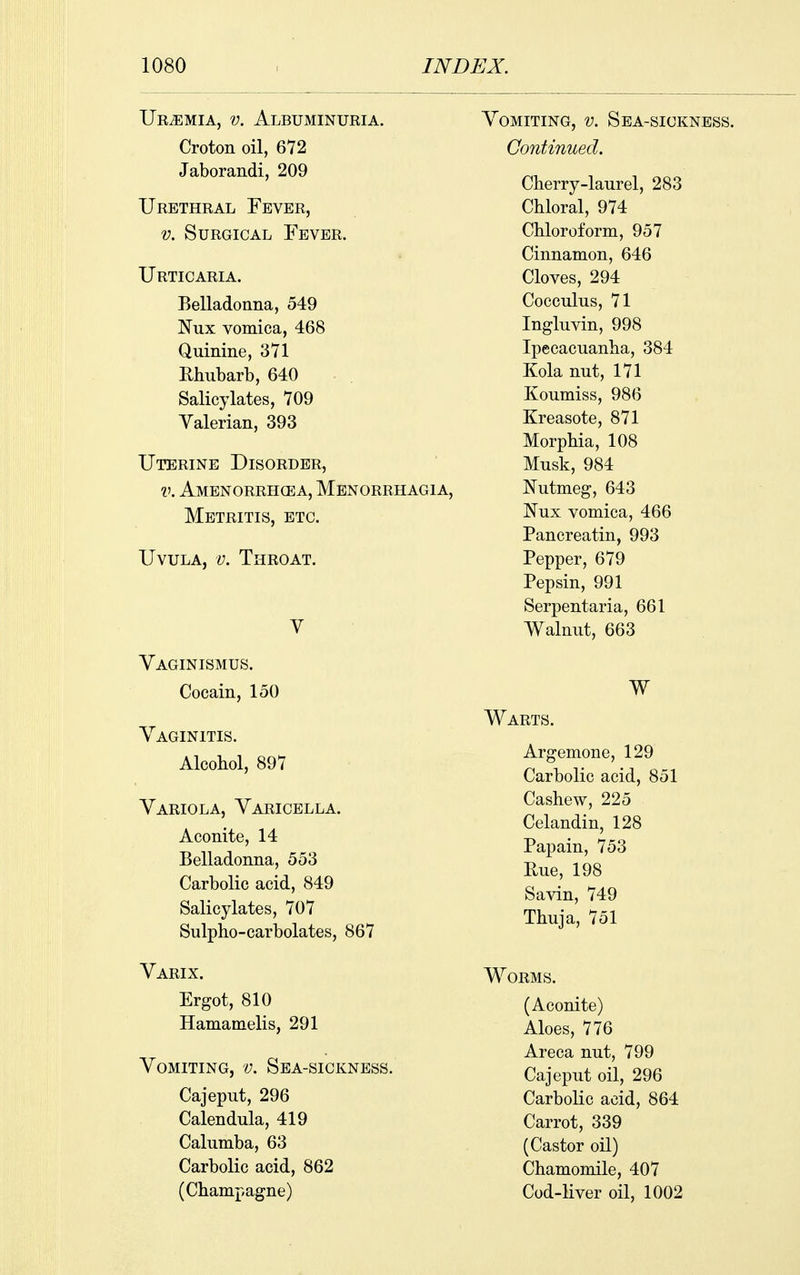 IJEiEMiA, V. Albuminuria. Croton oil, 672 Jaborandi, 209 Urethral Fever, V. Surgical Fever. Urticaria. Belladonna, 549 Nux vomica, 468 Quinine, 371 Rhubarb, 640 Salicylates, 709 Valerian, 393 Uterine Disorder, V. Amenorrhcea, Menorr: Metritis, etc. Uvula, v. Throat. V Vaginismus. Cocain, 150 Vaginitis. Alcohol, 897 Variola, Varicella. Aconite, 14 Belladonna, 553 Carbolic acid, 849 Salicylates, 707 Sulpho-carbolates, 867 Varix. Ergot, 810 Hamamelis, 291 Vomiting, v. Sea-sickness. Cajeput, 296 Calendula, 419 Calumba, 63 Carbolic acid, 862 (Champagne) Vomiting, v. Sea-siokness. Continued. Cherry-laurel, 283 Chloral, 974 Chloroform, 957 Cinnamon, 646 Cloves, 294 Cocculus, 71 Ingluvin, 998 Ipecacuanha, 384 Kola nut, 171 Koumiss, 986 Kreasote, 871 Morphia, 108 Musk, 984 Nutmeg, 643 Nux vomica, 466 Pancreatin, 993 Pepper, 679 Pepsin, 991 Serpentaria, 661 Walnut, 663 W Warts. Argemone, 129 Carbolic acid, 851 Cashew, 225 Celandin, 128 Papain, 753 Rue, 198 Savin, 749 Thuja, 751 Worms. (Aconite) Aloes, 776 Areca nut, 799 Cajeput oil, 296 Carbolic acid, 864 Carrot, 339 (Castor oil) Chamomile, 407 Cod-liver oil, 1002