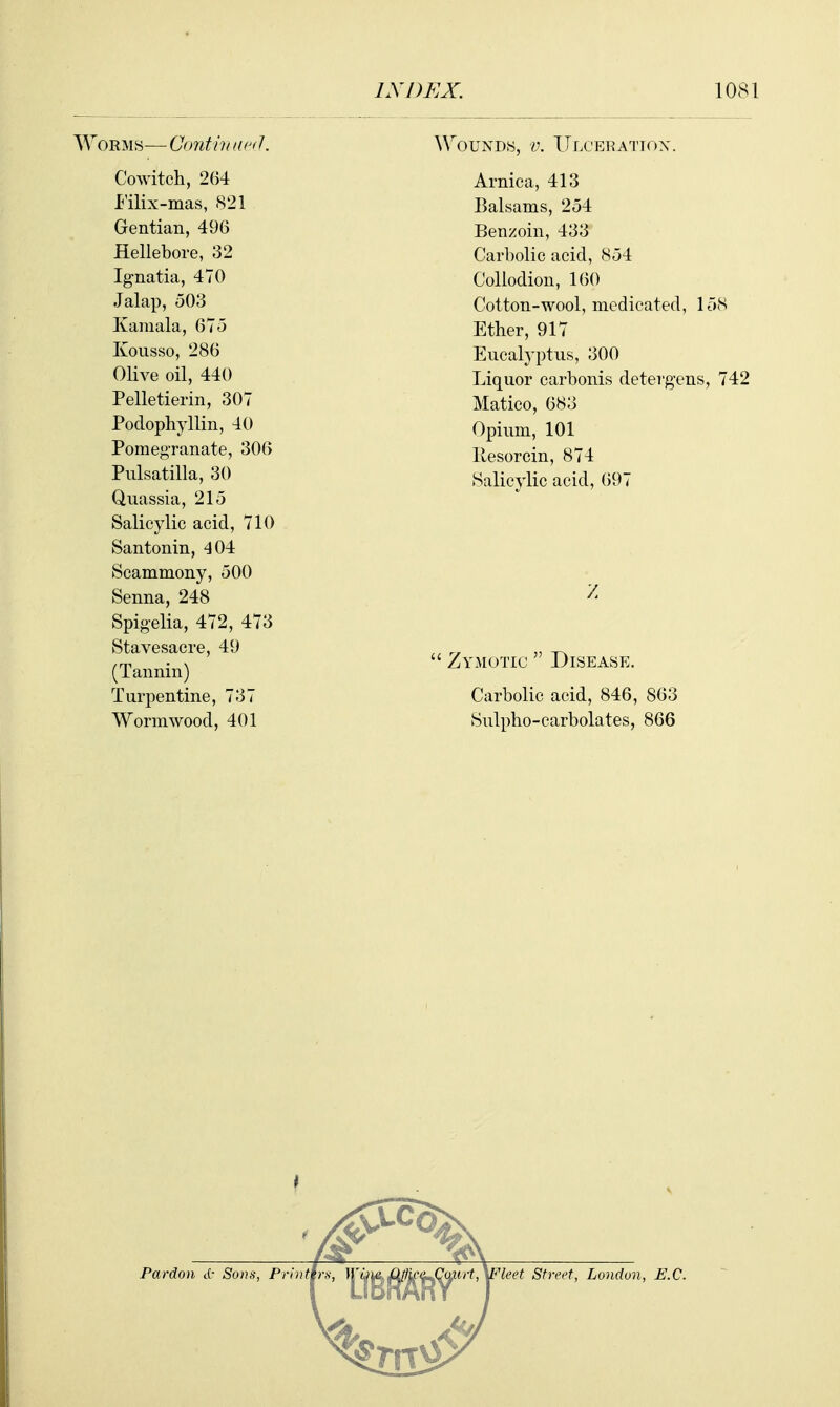 Worms— Contiu acd. Cowitch, 264 I'ilix-mas, 821 Gentian, 496 Hellebore, 32 Ignatia, 470 Jalap, o03 Kamala, 67o Kousso, 286 Olive oil, 440 Pelletierin, 307 Podophyllin, 40 Pomegranate, 306 Pulsatilla, 30 Quassia, 215 Salicylic acid, 710 Santonin, 404 Scammony, 500 Senna, 248 Spigelia, 472, 473 Stavesacre, 49 (Tannin) Turpentine, 737 Wormwood, 401 Wounds, v. ITlceratiox. Arnica, 413 Balsams, 254 Benzoin, 433 Carbolic acid, 854 Collodion, 160 Cotton-wool, medicated, loS Ether, 917 Eucalyptus, 300 Liquor carbonis detergens, 742 Matico, 683 Opium, 101 llesorcin, 874 Salicylic acid, ()97 Zymotic Disease. Carbolic acid, 846, 863 Sulpho-carbolates, 866