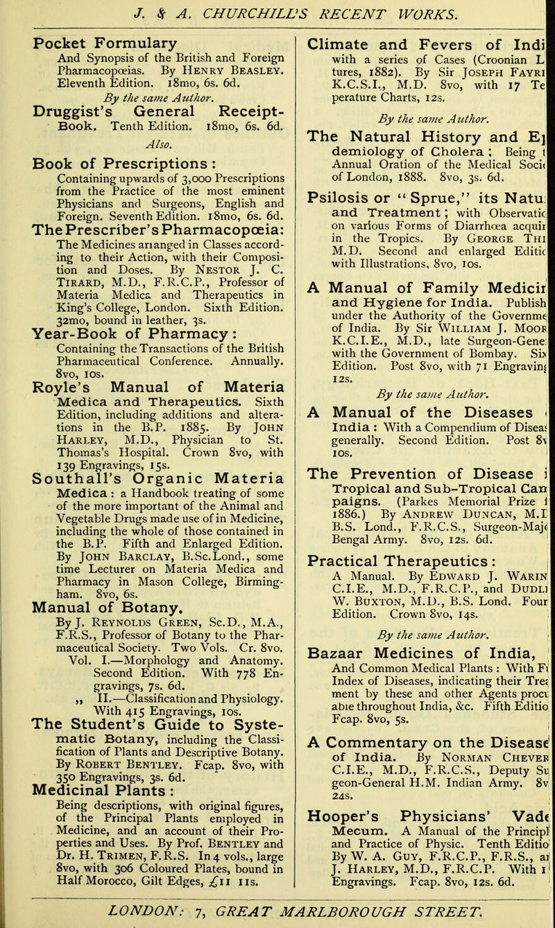 Pocket Formulary And Synopsis of the British and Foreign Pharmacopoeias. By Henry Beasley. Eleventh Edition. i8mo, 6s. 6d. By the same A uihor. Druggist's General Receipt- Book. Tenth Edition. i8mo, 6s. 6d. Also. Book of Prescriptions : Containing upwards of 3,000 Prescriptions from the Practice of the most eminent Physicians and Surgeons, English and Foreign. Seventh Edition. i8mo, 6s. 6d. The Prescriber's Pharmacopoeia: The Medicines ananged in Classes accord- ing to their Action, with their Composi- tion and Doses. By Nestor J. C. TiRARD, M.D., F.R.C.P., Professor of Materia Medica and Therapeutics in King's College, London. Sixth Edition. 32mo, bound in leather, 3s. Year-Book of Pharmacy: Containing the Transactions of the British Pharmaceutical Conference. Annually. Svo, los. Royle's Manual of Materia Medica and Therapeutics. Sixth Edition, including additions and altera- tions in the B.P. 1885. By John Harley, M.D., Physician to St. Thomas's Hospital. Crown Svo, with 139 Engravings, 15s. Southall's Organic Materia Medica : a Handbook treating of some of the more important of the Animal and Vegetable Drugs made use of in Medicine, including the whole of those contained in the B.P. Fifth and Enlarged Edition. By John Barclay, B.Sc.Lond., some time Lecturer on Materia Medica and Pharmacy in Mason College, Birming- ham. Svo, 6s. Manual of Botany. By J. Reynolds Green, Sc.D., M.A., F.R.S., Professor of Botany to the Phar- maceutical Society. Two Vols. Cr. Svo. Vol. I.—Morphology and Anatomy, Second Edition. With 778 En- gravings, 7s. 6d. „ IL—Classification and Physiology. With 415 Engravings, los. The Student's Guide to Syste- matic Botany, including the Classi- fication of Plants and Descriptive Botany. By Robert Bentley. Fcap. Svo, with 350 Engravings, 3s. 6d. Medicinal Plants : Being descriptions, with original figures, of the Principal Plants employed in Medicine, and an account of their Pro- perties and Uses. By Prof. Bentley and Dr. H. Trimen, F.R.S. In 4 vols., large Svo, with 306 Coloured Plates, bound in Half Morocco, Gilt Edges, £\i lis. Climate and Fevers of Indi with a series of Cases (Croonian L tures, 1882). By Sir Joseph Fayri K.C.S.I., M.D. Svo, with 17 Te perature Charts, 12s. By the same A itthor. The Natural History and Ej demiology of Cholera ; Being t Annual Oration of the Medical Soci( of London, 18S8. Svo, 3s. 6d. Psilosis or Sprue, its Natu; and Treatmentwith Observatic on various Forms of Diarrhoea acquir in the Tropics. By George Thi M.D. Second and enlarged Editic with Illustrations, Svo, los. A Manual of Family Medicir and Hygiene for India. Publish under the Authority of the Governme of India. By Sir William J. Mooe K.C.LE., M.D., late Surgeon-Gene; with the Government of Bombay. Si> Edition. Post Svo, with 71 Engravinj I2S. By the same Author. A Manual of the Diseases ^ India : With a Compendium of Disea: generally. Second Edition. Post 8v los. i The Prevention of Disease i Tropical and Sub-Tropical Can paigns. (Parkes Memorial Prize i 1886.) By Andrew Duncan, M.I B.S. Lond., F.R.C.S., Surgeon-Maj^ Bengal Army. Svo, 12s. 6d. Practical Therapeutics: f A Manual. By Edward J. Warin CLE., M.D., F.R.C.P., and Dudli W. Buxton, M.D., B.S. Lond. Four Edition. Crown Svo, 14s. By the same Author. \ Bazaar Medicines of India, And Common Medical Plants : With Fi Index of Diseases, indicating their Tre£ ment by these and other Agents proci able throughout India, &c. Fifth Editio Fcap. Svo, 5s. A Commentary on the Disease' of India. By Norman Cheveb CLE., M.D., F.R.C.S., Deputy Su geon-General H.M. Indian Army. 8v 24S. Hooper's Physicians' Vad( Mecum. A Manual of the Principl and Practice of Physic. Tenth Editio By W. A. Guy, F.R.C.P., F.R.S., ai J. Harley, M.D., F.R.C.P. With i! Engravings. Fcap. Svo, 12s. 6d.