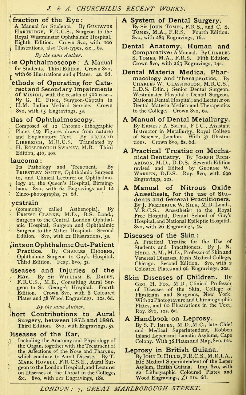 I, fraction of the Eye: A Manual for Students. By GusTAVUS Hartridge, F.R.C.S., Surgeon to the Royal Westminster Ophthalmic Hospital. Eighth Edition. Crown 8vo, with lOO I Illustrations, also Test-types, &c., 6s. I By the same Atithor. lie Ophthalmoscope : A Manual for Students. Third Edition. Crown 8vo, J with 68 Illustrations and 4 Plates. 4s. 6d. ethods of Operating for Cata- I ract and Secondary Impairments of Vision, with the results of 500 cases. By G. H. Fink, Surgeon-Captain in , H.M. Indian Medical Service. Crown 8vo, with 15 Engravings, 5s. bias of Ophthalmoscopy. ^ Composed of 12 Chromo - lithographic i Plates (59 Figures drawn from nature) I and Explanatory Text. By Richard LiEBREicii, M.R.C.S. Translated by H. RosBOROUGH SwANZY, M.B. Third ■ Edition, 4to, 40s. laucoma: Its Pathology and Treatment. By Priestley Smith, Ophthalmic Surgeon to, and Clinical Lecturer on Ophthalmo- . logy at, the Queen's Hospital, Birming- ham. 8vo, with 64 Engravings and 12 : Zinco-photographs, 75, 6d. yestrain . (commonly called Asthenopia). By ■ Ernest Clarke, M.D,, B.S. Lond., Surgeon to the Central London Ophthal- mic Hospital, Surgeon and Ophthalmic Surgeon to the Miller Hospital. Second Edition. 8vo, with 22 Illustrations, 5s. ,[ints on Ophthalmic Out-Patient ^ Practice. By Charles Higgens, Ophthalmic Surgeon to Guy's Hospital. Third Edition. Fcap. 8vo, 3s. diseases and Injuries of the . Ear. By Sir William B. Dalby, ' F.R.C.S., M.B., Consulting Aural Sur- geon to St. George's Hospital. Fourth Edition. Crown 8vo, with 8 Coloured Plates and 38 Wood Engravings, ids, 6d. Ij By the same Author. Ihort Contributions to Aural Surgery, between 1875 and 1896. Third Edition. 8vo, with Engravings, 5s. )iseases of the Ear, ] Including the Anatomy and Physiology of the Organ, together with the Treatment of the Affections of the Nose and Pharynx, which conduce to Aural Disease. By T. Mark Hovell, F.R.C.S.E., Aural Sur- geon to the London Hospital, and Lecturer on Diseases of the Throat in the College, &c. 8vo, with 122 Engravings, i8s. A System of Dental Surgery. By Sir John Tomes, F.R S., and C. S. Tomes, M.A., F.R.S. Fourth Edition. 8vo, with 289 Engravings, 16s. Dental Anatomy, Human and Comparative: AManual. ByCHARLES S. Tomes, M.A., F.R.S. Fifth Edition. Crown 8vo, with 263 Engravings, 14s. Dental Materia Medica, Phar- macology and Therapeutics. By Charles W. Glassington, M.R.C.S., L.D.S. Edin. ; Senior Dental Surgeon, Westminster Hospital ; Dental Surgeon, National Dental Hospital; and Lecturer on Dental Materia Medica and Therapeutics to the College. Crown 8vo, 6s. A Manual of Dental Metallurgy. By Ernest A. Smith, F.I.C, Assistant Instructor in Metallurgy, Royal College of Science, London. With 37 Illustra- tions. Crown 8vo, 6s. 6d. A Practical Treatise on Mecha- nical Dentistry. By Joseph Rich- ardson, M.D., D.D.S. Seventh Edition revised and Edited by George W. Warren, D.D.S. Roy. 8vo, with 690 Engravings, 22s. A Manual of Nitrous Oxide Anaesthesia, for the use of Stu- dents and General Practitioners. By J. Frederick W. Silk, M.D. Lond., M.R.C.S., Anaesthetist to the Royal Free Hospital, Dental School of Guy's Hospital, and National Epileptic Hospital. 8vo, with 26 Engravings, 5s. Diseases of the Skin : A Practical Treatise for the Use of Students and Practitioners. By J. N. Hyde, A.M., M.D., Professor of Skin and Venereal Diseases, Rush Medical College, Chicago. Second Edition. 8vo, with 2 Coloured Plates and 96 Engravings, 20s. Skin Diseases of Children. By Geo. H. Fox, M.D., Clinical Professor of Diseases of the Skin, College of Physicians and Surgeons, New York. With 12 Photogravure and Chromographic Plates, and 60 Illustrations in the Text, Roy. 8vo, I2s. 6d. A Handbook on Leprosy. By S. P. Impey, M.D.,M.C., late Chief and Medical Superintendent, Robben Island Leper and Lunatic Asylums, Cape Colony. With 38 Plates and Map,8vo, 12s. Leprosy in British Guiana. By John D. Hillis,F.R.C.S., M.R.I.A., late Medical Superintendent of the Leper Asylum, British Guiana. Imp. 8vo, with 22 Lithographic Coloured Plates and Wood Engravings, £1 lis. 6d.