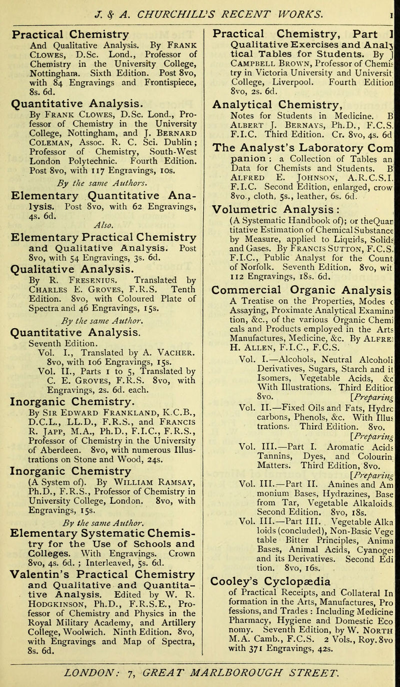 Practical Chemistry And Qualitative Analysis. By Frank Clowes, D.Sc. Lond., Professor of Chemistry in the University College, Nottingham. Sixth Edition. Post 8vo, with 84 Engravings and Frontispiece, 8s. 6d. Quantitative Analysis. By Frank Clowes, D.Sc. Lond., Pro- fessor of Chemistry in the University College, Nottingham, and J. Bernard Coleman, Assoc. R. C. Sci. Dublin; Professor of Chemistry, South-West London Polytechnic. Fourth Edition. Post 8vo, with 117 Engravings, los. By the same Attthors. Elementary Quantitative Ana- lysis. Post 8vo, with 62 Engravings, 4s. 6d. Also. Elementary Practical Chemistry and Qualitative Analysis. Post 8vo, with 54 Engravings, 3s. 6d. Qualitative Analysis. By R. Fresenius. Translated by Charles E. Groves, F.R.S. Tenth Edition. 8vo, with Coloured Plate of Spectra and 46 Engravings, 155. By the same Author. Quantitative Analysis. Seventh Edition. Vol. I., Translated by A. Vacher. 8vo, with 106 Engravings, 15s. Vol. XL, Parts i to 5, Translated by C. E. Groves, F.R.S. 8vo, with Engravings, 2s. 6d. each. Inorganic Chemistry. By Sir Edward Frankland, K.C.B., D.C.L., LL.D., F.R.S., and Francis R. JAPP, M.A., Ph.D., F.I.C., F.R.S., Professor of Chemistry in the University of Aberdeen. 8vo, with numerous Illus- trations on Stone and Wood, 24s. Inorganic Chemistry (A System of). By William Ramsay, Ph.D., F.R.S., Professor of Chemistry in University College, London. 8vo, with Engravings, 15s. By the sa?}ie Author. Elementary Systematic Chemis- try for the Use of Schools and Colleges. With Engravings. Crown 8vo, 4s. 6d. ; Interleaved, 5s. 6d. Valentin's Practical Chemistry and Qualitative and Quantita- . tive Analysis. Edited by W. R. HODGKINSON, Ph.D., F.R.S.E., Pro- fessor of Chemistry and Physics in the Royal Military Academy, and Artillery College, Woolwich. Ninth Edition. 8vo, with Engravings and Map of Spectra, 8s. 6d. Practical Chemistry, Part ] Qualitative Exercises and Anal^ tical Tables for Students. By J Campbell Brown, Professor of Chemis try in Victoria University and Universit College, Liverpool. Fourth Edition 8vo, 2s. 6d. Analytical Chemistry, Notes for Students in Medicine. B Albert J. Bernays, Ph.D., F.C.S. F.I.C. Third Edition. Cr. 8vo, 4s. 6d The Analyst's Laboratory Com panion ; a Collection of Tables an Data for Chemists and Students. B' Alfred E. Johnson, A. R. C.S.I. F.I.C. Second Edition, enlarged, crow 8vo., cloth, 5s., leather, 6s. 6d. Volumetric Analysis: (A Systematic Handbook of); or theQuar titative Estimation of Chemical Substance by Measure, applied to Liquids, Solid.' and Gases. By Francis Sutton, F.C.S. F.I.C, Public Analyst for the Count of Norfolk. Seventh Edition. 8vo, wit 112 Engravings, i8s. 6d. Commercial Organic Analysis A Treatise on the Properties, Modes c Assaying, Proximate Analytical Examina tion, &c., of the various Organic Chemi cals and Products employed in the Arts Manufactures, Medicine, &c. By Alfrei H. Allen, F.I.C, F.C.S. Vol. I.—Alcohols, Neutral Alcoholi Derivatives, Sugars, Starch and it Isomers, Vegetable Acids, &c With Illustrations. Third Editior 8vo. [Preparing Vol. II.—Fixed Oils and Fats, Hydrc carbons, Phenols, &c. With lUus trations. Third Edition. 8vo. [Preparing Vol. III.—Part I. Aromatic Acids Tannins, Dyes, and Colourin: Matters. Third Edition, 8vo. [Preparing Vol. III.—Part II. Amines and Am monium Bases, Hydrazines, Base from Tar, Vegetable Alkaloids, Second Edition. 8vo, i8s. Vol. III.—Part HI. Vegetable Alka loids (concluded), Non-Basic Vege table Bitter Principles, Anima Bases, Animal Acids, Cyanogei and its Derivatives. Second Edi tion. 8vo, 16s. Cooley's Cyclopaedia of Practical Receipts, and Collateral In formation in the Arts, Manufactures, Pro fessions, and Trades : Including Medicine Pharmacy, Hygiene and Domestic Eco nomy. Seventh Edition, by W. North M.A. Camb., F.C.S. 2 Vols., Roy.Svo with 371 Engravings, 42s.