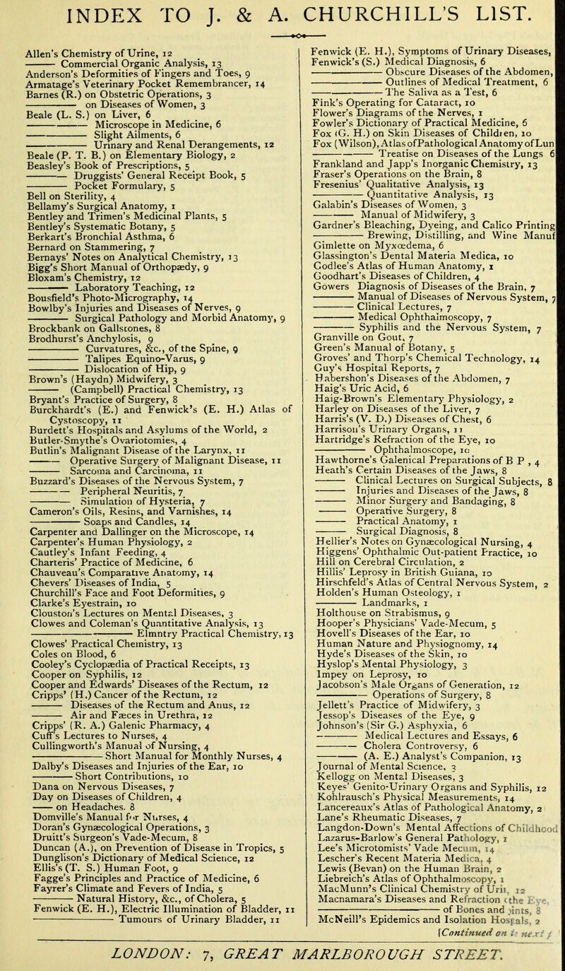 INDEX TO J. & A. CHURCHILL'S LIST. Allen's Chemistry of Urine, 12 Commercial Organic Analysis, 13 Anderson's Deformities of Fingers and Toes, 9 Armatage's Veterinary Pocket Remembrancer, 14 Barnes (R.) on Obstetric Operations, 3 on Diseases of Women, 3 Beale (L. S.) on Liver, 6 Microscope in Medicine, 6 Slight Ailments, 6 Urinary and Renal Derangements, 12 Beale (P. T. B.) on Elementary Biology, 2 Beasley's Book of Prescriptions, 5 Druggists' General Receipt Book, 5 Pocket Formulary, 5 Bell on Sterility, 4 Bellamy's Surgical Anatomy, i Bentley and Trimen's Medicinal Plants, 5 Bentley's Systematic Botany, 5 Berkart's Bronchial Asthma, 6 Bernard on Stammering, 7 Bernays' Notes on Analytical Chemistry, 13 Bigg's Short Manual of Orthopaedy, 9 Bloxam's Chemistry, 12 ——— Laboratory Teaching, 12 Bousfield's Photo-Micrography, 14 Bowlby's Injuries and Diseases of Nerves, g Surgical Pathology and Morbid Anatomy, 9 Brockbank on Gallstones, 8 Brodhurst's Anchylosis, 9 Curvatures, &c., of the Spine, 9 Talipes Equino-Varus, 9 Dislocation of Hip, 9 Brown's (Haydn) Midwifery, 3 (Campbell) Practical Chemistry, 13 Bryant's Practice of Surgery, 8 Burckhardt's (E.) and Fenwick's (E. H.) Atlas of Cystoscopy, 11 Burdett's Hospitals and Asylums of the World, 2 Butler-Smythe's Ovariotomies, 4 Butlin's Malignant Disease of the Larynx, 11 Operative Surgery of Malignant i)isease, 11 Sarcoma and Carcinoma, 11 Buzzard's Diseases of the Nervous System, 7 Peripheral Neuritis, 7 Simulation of Hysteria, 7 Cameron's Oils, Resins, and Varnishes, 14 Soaps and Candles, 14 _ Carpenter and Dallinger on the Microscope, 14 Carpenter's Human Physiology, 2 Cautley's Infant Feeding, 4 Charteris' Practice of Medicine, 6 Chauveau's Comparative Anatomy, 14 Chevers' Diseases of India, 5 Churchill's Face and Foot Deformities, 9 Clarke's Eyestrain, 10 Cloustori's Lectures on Mental Diseases, 3 Clowes and Coleman's Quantitative Analysis, 13 Elmntry Practical Chemistry, 13 Clowes' Practical Chemistry, 13 Coles on Blood, 6 Cooley's Cyclopaedia of Practical Receipts, 13 Cooper on Syphilis, 12 Cooper and Edwards' Diseases of the Rectum, 12 Cripps' (H.) Cancer of the Rectum, 12 Diseases of the Rectum and Anus, 12 Air and Faeces in Urethra, 12 Cripps' (R. A.) Galenic Pharmacy, 4 Cuff's Lectures to Nurses, 4 Cullingworth's Manual of Nursing, 4 Short Manual for Monthly Nurses, 4 Dalby's Diseases and Injuries of the Ear, 10 Short Contributions, 10 Dana on Nervous Diseases, 7 Day on Diseases of Children, 4 on Headaches. 8 Domville's Manual for Nurses, 4 Doran's Gynaecological Operations, 3 Druitt's Surgeon's Vade-Mecum, 8 Duncan (A.), on Prevention of Disease in Tropics, 5 Dunglison's Dictionarv of Medical Science, 12 Ellis's (T. S.). Human Foot, 9 Fagge's Principles and Practice of Medicine, 6 Fayrer's Climate and Fevers of India, 5 Natural History, &c., of Cholera, 5 Fenwick (E. H.), Electric Illumination of Bladder, 11 ■ Tumours of Urinary Bladder, 11 Fenwick (E. H.), Symptoms of Urinary Diseases, Fenwick's (S.) Medical Diagnosis, 6 ■ Obscure Diseases of the Abdomen, Outlines of Medical Treatment, 6 The Saliva as a Test, 6 Fink's Operating for Cataract, 10 Flower's Diagrams of the Nerves, i Fowler's Dictionary of Practical Medicine, 6 Fox (G. H.) on Skin Diseases of Children, 10 Fox (Wilson), Atlas ofPathological Anatomy of Lun Treatise on Diseases of the Lungs 6 Frankland and Japp's Inorganic Chemistry, 13 Eraser's Operations on the Brain, 8 Fresenius' Qualitative Analysis, 13 Quantitative Analysis, 13 Galabin's Diseases of Women. 3 Manual of Midwifery, 3 Gardner's Bleaching, Dyeing, and Calico Printing Brewing, Distilling, and Wine Manuf Gimlette on Myxoedema, 6 Giassington's Dental Materia Medica, 10 Codlee's Atlas of Human Anatomy, i Goodhart's Diseases of Children, 4 Gowers Diagnosis of Diseases of the Brain, 7 Manual of Diseases of Nervous System, ; Clinical Lectures, 7 Medical Ophthalmoscopy, 7 — Syphilis and the Nervous System, 7 Granville on Gout, 7 Green's Manual of Botany, 5 Groves' and Thorp's Chemical Technology, 14 Guy's Hospital Reports, 7 Habershon's Diseases of the Abdomen, 7 Haig's Uric Acid, 6 Haig-Brown's Elementary Physiology, 2 Harley on Diseases of the Liver, 7 Harris's (V. D.) Diseases of Chest, 6 Harrison's Urinary Organs, 17 Hartridge's Refraction of the Eye, 10 Ophthalmoscope, ic Hawthorne's Galenical Preparations of B P , 4 Heath's Certain Diseases of the Jaws, 8 Clinical Lectures on Surgical Subjects, 8 Injuries and Diseases of the Jaws, 8 Minor Surgery and Bandaging, 8 Operative Surgery, 8 Practical Anatomy, i Surgical Diagnosis, 8 Hellier's Notes on Gynaecological Nursing, 4 Higgens' Ophthalmic Out-patient Practice, 10 Hill on Cerebral Circulation, 2 Hillis' Leprosy in British Guiana, 10 Hirschfeld's Atlas of Central Nervous System, 2 Holden's Human Osteology, i Landmarks, i Holthouse on Strabismus, 9 Hooper's Physicians' Vade-Mecum, 5 Hovell's Diseases of the Ear, 10 Human Nature and Physiognomy, 14 Hyde's Diseases of the Skin, 10 Hyslop's Mental Physiology, 3 Impey on Leprosy, 10 Jacobson's Male Organs of Generation, 12 Operations of Surgery, 8 Jellett's Practice of Midwifery, 3 Jessop's Diseases of the Eye, 9 Johnson's (Sir G.) Asphyxia, 6 Medical Lectures and Essays, 6 Cholera Controversy, 6 (A. E.) Analyst's Companion, 13 Journal of Mental Science, 3 Kellogg on Mental Diseases^ 3 Keyes' Genito-Urinary Organs and Syphilis, 12 Kohlrausch's Physical Measurements, 14 Lancereaux's Atlas of Pathological Anatomy, 2 Lane's Rheumatic Diseases, 7 Langdon-Down's Mental Affections of Childhc ) Lazarus-Barlow's General Pathology, i Lee's Microtomists' Vade Mecum, 14 Lescher's Recent Materia Medica, 4 Lewis (Bevan) on the Human Brain, 2 Liebreich's Atlas of Ophthalmoscopy, 1 MacMunn's Clinical Chemistry of Urii, 12 Macnamara's Diseases and Refraction (the r , • ■ of Bones and lin cs, S McNeill's Epidemics and Isolation Hosvals, 2 \Continued on ne.r: