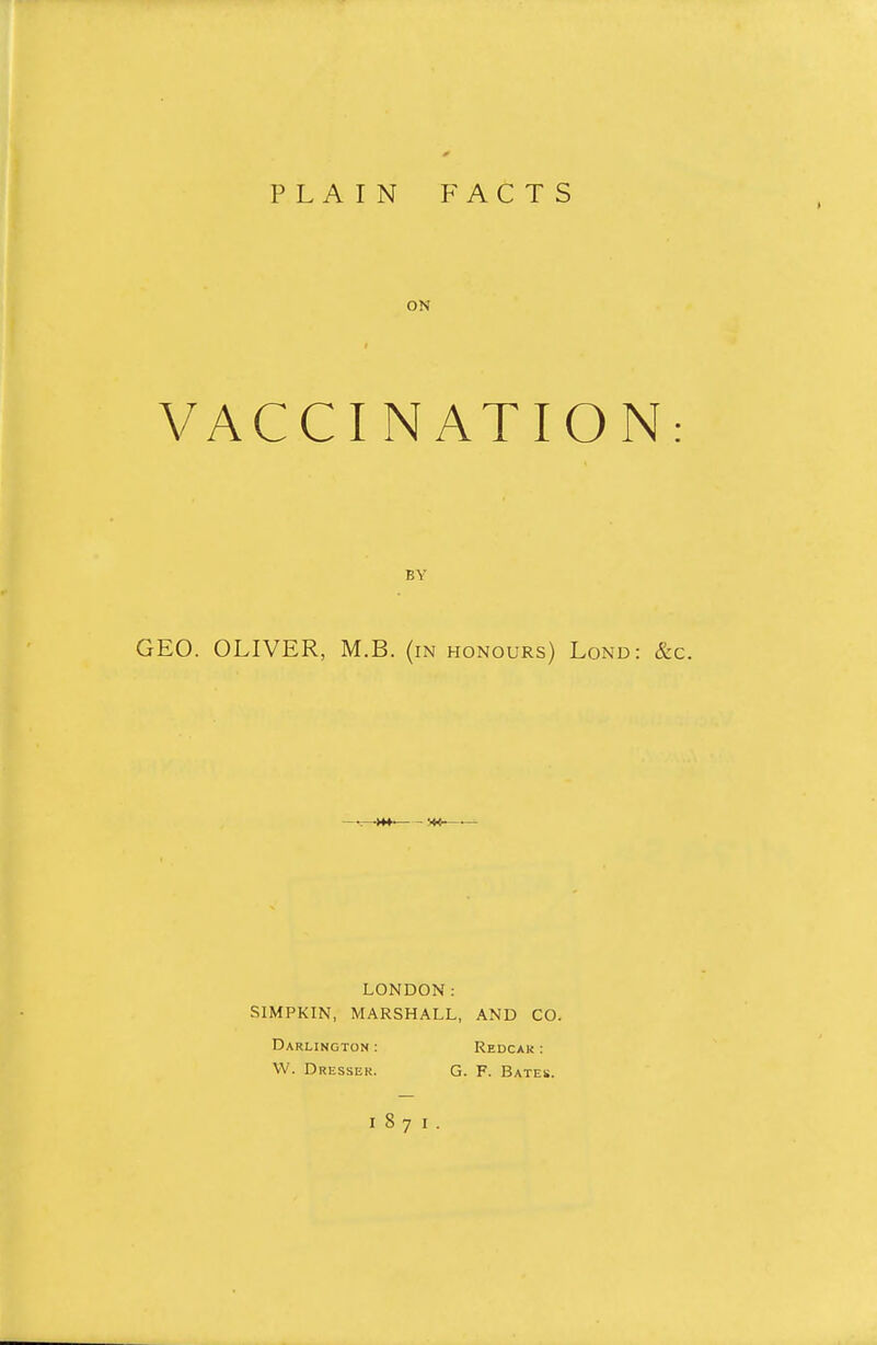 PLAIN FACTS ON VACCI NATION BY GEO. OLIVER, M.B. (in honours) Lond: & LONDON: SIMPKIN, MARSHALL, AND CO. Darlington : Redcak : W. Dressek. G. F. Bates.