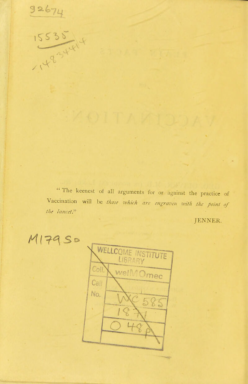  The keenest of all arguments for or against the practice of Vaccination will be those which are engraven with the point of the lancet.'1'' JENNER. Ml ?^s*>