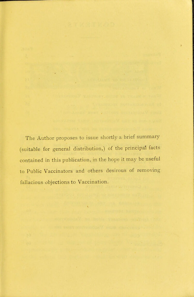 The Author proposes to issue shortly a brief summary (suitable for general distribution,) of the principal facts contained in this publication, in the hope it may be useful to Public Vaccinators and others desirous of removing fallacious objections to Vaccination.