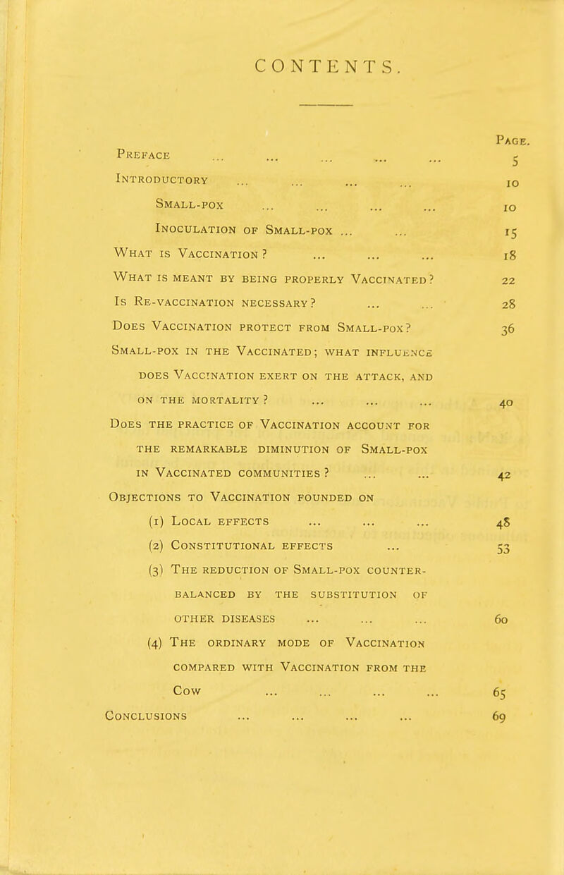 CONTENTS Page. Preface ... ... ... ,., ... ^ Introductory ... ... ... ... JO Small-pox ... ... ... ... i0 Inoculation of Small-pox ... ... 15 What is Vaccination? ... ... ... 18 What is meant by being properly Vaccinated? 22 Is Re-vaccination necessary? ... 28 Does Vaccination protect from Small-pox? 36 Small-pox in the Vaccinated; what influence does Vaccination exert on the attack, and on the mortality? ... ... ... 40 Does the practice of Vaccination account for the remarkable diminution of Small-pox in Vaccinated communities? ... ... 42 Objections to Vaccination founded on (1) Local effects ... ... ... 4S (2) Constitutional effects ... 53 (3) The reduction of Small-pox counter- balanced BY THE SUBSTITUTION OF other diseases ... ... ... 60 (4) The ordinary mode of Vaccination compared with Vaccination from the Cow ... ... ... ... 65 Conclusions ... ... ... ... 69