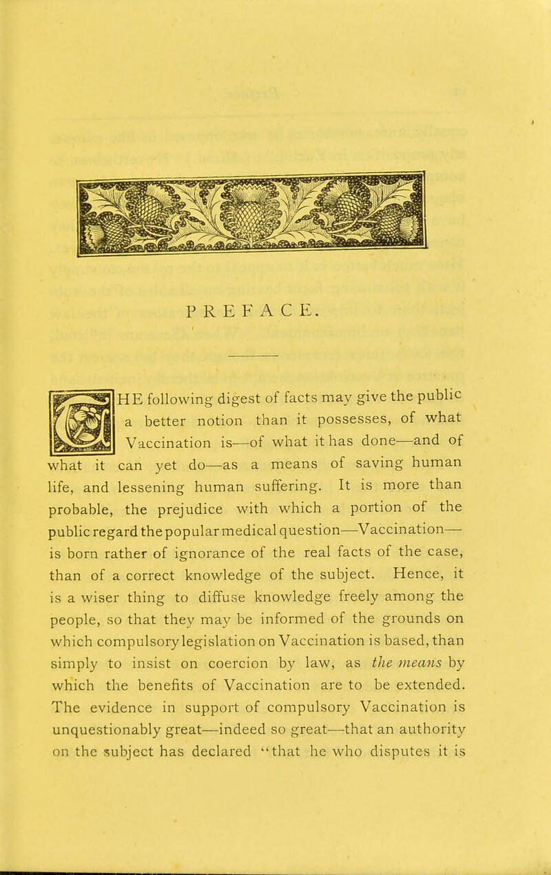 PREFACE. HE following digest of facts may give the public a better notion than it possesses, of what Vaccination is—of what it has done—and of what it can yet do—as a means of saving human life, and lessening human suffering. It is more than probable, the prejudice with which a portion of the public regard the popular medical question—Vaccination— is born rather of ignorance of the real facts of the case, than of a correct knowledge of the subject. Hence, it is a wiser thing to diffuse knowledge freely among the people, so that they may be informed of the grounds on which compulsory legislation on Vaccination is based, than simply to insist on coercion by law, as the means by which the benefits of Vaccination are to be extended. The evidence in support of compulsory Vaccination is unquestionably great—indeed so great—that an authority on the subject has declared that he who disputes it is