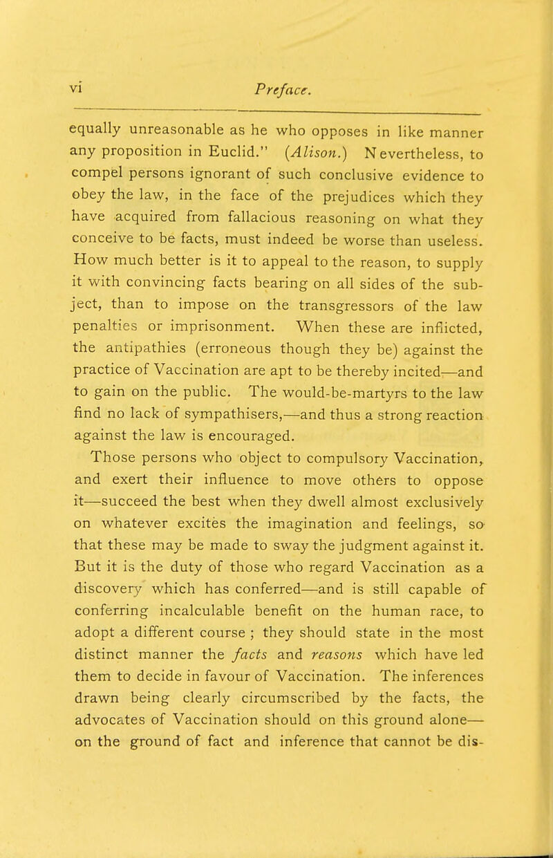 equally unreasonable as he who opposes in like manner any proposition in Euclid. (Alison.) Nevertheless, to compel persons ignorant of such conclusive evidence to obey the law, in the face of the prejudices which they have acquired from fallacious reasoning on what they conceive to be facts, must indeed be worse than useless. How much better is it to appeal to the reason, to supply it with convincing facts bearing on all sides of the sub- ject, than to impose on the transgressors of the law penalties or imprisonment. When these are inflicted, the antipathies (erroneous though they be) against the practice of Vaccination are apt to be thereby incited—and to gain on the public. The would-be-martyrs to the law find no lack of sympathisers,—and thus a strong reaction against the law is encouraged. Those persons who object to compulsory Vaccination, and exert their influence to move others to oppose it—succeed the best when they dwell almost exclusively on whatever excites the imagination and feelings, so that these may be made to sway the judgment against it. But it is the duty of those who regard Vaccination as a discovery which has conferred—and is still capable of conferring incalculable benefit on the human race, to adopt a different course ; they should state in the most distinct manner the facts and reasons which have led them to decide in favour of Vaccination. The inferences drawn being clearly circumscribed by the facts, the advocates of Vaccination should on this ground alone— on the ground of fact and inference that cannot be dis-