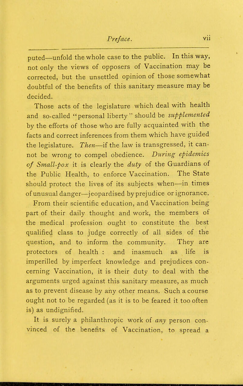 puted—unfold the whole case to the public. In this way, not only the views of opposers of Vaccination may be corrected, but the unsettled opinion of those somewhat doubtful of the benefits of this sanitary measure may be decided. Those acts of the legislature which deal with health and so-called personal liberty should be supplemented by the efforts of those who are fully acquainted with the facts and correct inferences from them which have guided the legislature. Then—if the law is transgressed, it can- not be wrong to compel obedience. During epidemics of Small-pox it is clearly the duty of the Guardians of the Public Health, to enforce Vaccination. The State should protect the lives of its subjects when—in times of unusual danger—jeopardised by prejudice or ignorance. From their scientific education, and Vaccination being part of their daily thought and work, the members of the medical profession ought to constitute the best qualified class to judge correctly of all sides of the question, and to inform the community. They are protectors of health : and inasmuch as life is imperilled by imperfect knowledge and prejudices con- cerning Vaccination, it is their duty to deal with the arguments urged against this sanitary measure, as much as to prevent disease by any other means. Such a course ought not to be regarded (as it is to be feared it too often is) as undignified. It is surely a philanthropic work of any person con- vinced of the benefits of Vaccination, to spread a