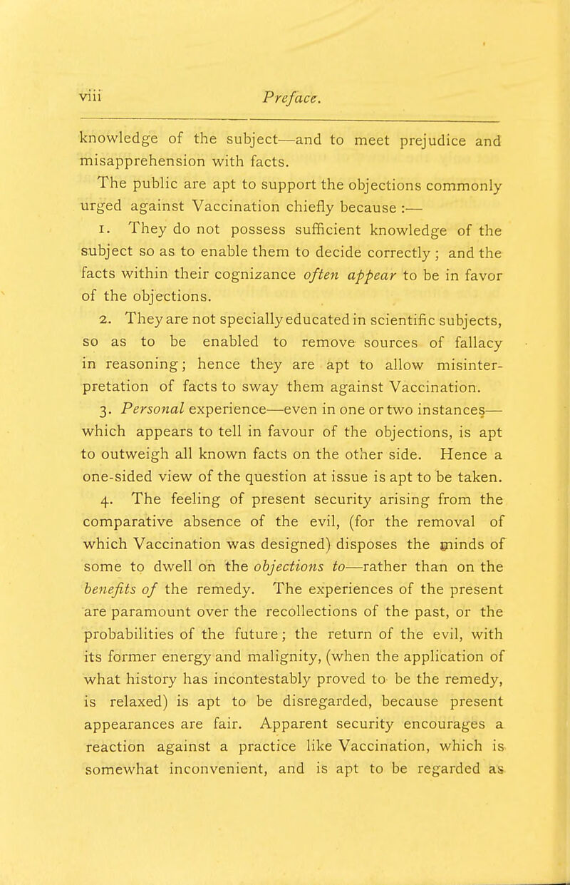 knowledge of the subject—and to meet prejudice and misapprehension with facts. The public are apt to support the objections commonly urged against Vaccination chiefly because :— 1. They do not possess sufficient knowledge of the subject so as to enable them to decide correctly ; and the facts within their cognizance often appear to be in favor of the objections. 2. They are not specially educated in scientific subjects, so as to be enabled to remove sources of fallacy in reasoning; hence they are apt to allow misinter- pretation of facts to sway them against Vaccination. 3. Personal experience—even in one or two instances— which appears to tell in favour of the objections, is apt to outweigh all known facts on the other side. Hence a one-sided view of the question at issue is apt to be taken. 4. The feeling of present security arising from the comparative absence of the evil, (for the removal of which Vaccination was designed) disposes the minds of some to dwell on the objections to-—rather than on the benefits of the remedy. The experiences of the present are paramount over the recollections of the past, or the probabilities of the future; the return of the evil, with its former energy and malignity, (when the application of what history has incontestably proved to be the remedy, is relaxed) is apt to be disregarded, because present appearances are fair. Apparent security encourages a reaction against a practice like Vaccination, which is somewhat inconvenient, and is apt to be regarded as