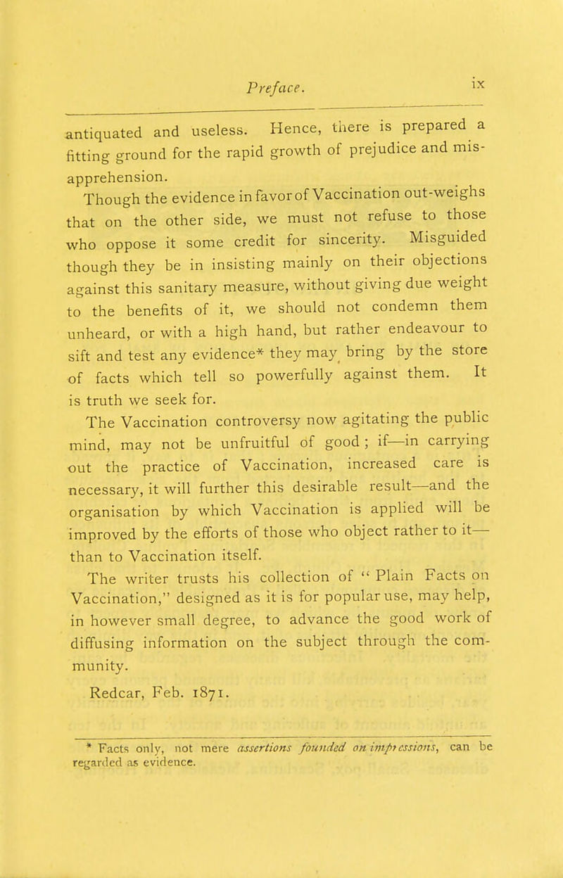 antiquated and useless. Hence, there is prepared a fitting ground for the rapid growth of prejudice and mis- apprehension. Though the evidence in favor of Vaccination out-weighs that on the other side, we must not refuse to those who oppose it some credit for sincerity. Misguided though they be in insisting mainly on their objections against this sanitary measure, without giving due weight to the benefits of it, we should not condemn them unheard, or with a high hand, but rather endeavour to sift and test any evidence* they may bring by the store of facts which tell so powerfully against them. It is truth we seek for. The Vaccination controversy now agitating the public mind, may not be unfruitful of good ; if—in carrying out the practice of Vaccination, increased care is necessary, it will further this desirable result—and the organisation by which Vaccination is applied will be improved by the efforts of those who object rather to it— than to Vaccination itself. The writer trusts his collection of  Plain Facts on Vaccination, designed as it is for popular use, may help, in however small degree, to advance the good work of diffusing information on the subject through the com- munity. Redcar, Feb. 1871. * Facts only, not mere assertions founded on im/>tessions, can be regarded as evidence.