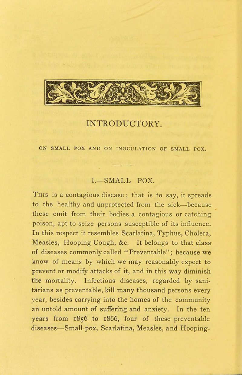 INTRODUCTORY. ON SMALL POX AND ON INOCULATION OF SMALL POX. I.—SMALL POX. This is a contagious disease ; that is to say, it spreads to the healthy and unprotected from the sick—because these emit from their bodies a contagious or catching poison, apt to seize persons susceptible of its influence. In this respect it resembles Scarlatina, Typhus, Cholera, Measles, Hooping Cough, &c. It belongs to that class of diseases commonly called Preventable; because we know of means by which we may reasonably expect to prevent or modify attacks of it, and in this way diminish the mortality. Infectious diseases, regarded by sani- tarians as preventable, kill many thousand persons every year, besides carrying into the homes of the community an untold amount of suffering and anxiety. In the ten years from 1856 to 1866, four of these preventable diseases—Small-pox, Scarlatina, Measles, and Hooping-