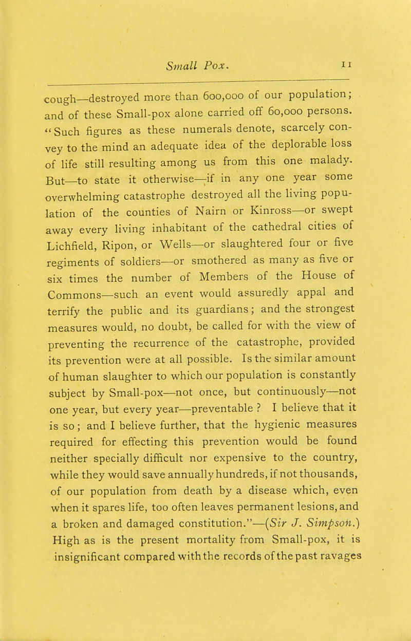 cough—destroyed more than 600,000 of our population; and of these Small-pox alone carried off 60,000 persons.  Such figures as these numerals denote, scarcely con- vey to the mind an adequate idea of the deplorable loss of life still resulting among us from this one malady. But to state it otherwise—if in any one year some overwhelming catastrophe destroyed all the living popu- lation of the counties of Nairn or Kinross—or swept away every living inhabitant of the cathedral cities of Lichfield, Ripon, or Wells—or slaughtered four or five regiments of soldiers—or smothered as many as five or six times the number of Members of the House of Commons—such an event would assuredly appal and terrify the public and its guardians; and the strongest measures would, no doubt, be called for with the view of preventing the recurrence of the catastrophe, provided its prevention were at all possible. Is the similar amount of human slaughter to which our population is constantly subject by Small-pox—not once, but continuously—not one year, but every year—preventable ? I believe that it is so; and I believe further, that the hygienic measures required for effecting this prevention would be found neither specially difficult nor expensive to the country, while they would save annually hundreds, if not thousands, of our population from death by a disease which, even when it spares life, too often leaves permanent lesions, and a broken and damaged constitution.—(Sir J. Simpson.) High as is the present mortality from Small-pox, it is insignificant compared with the records ofthepast ravages