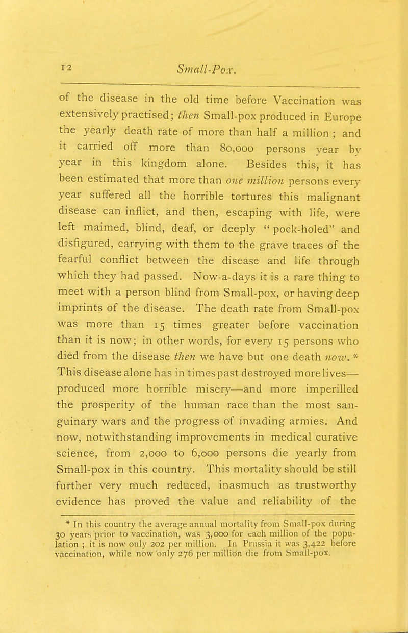 of the disease in the old time before Vaccination was extensively practised; then Small-pox produced in Europe the yearly death rate of more than half a million ; and it carried off more than 80,000 persons year by year in this kingdom alone. Besides this, it has been estimated that more than one million persons every year suffered all the horrible tortures this malignant disease can inflict, and then, escaping with life, were left maimed, blind, deaf, or deeply  pock-holed and disfigured, carrying with them to the grave traces of the fearful conflict between the disease and life through which they had passed. Now-a-days it is a rare thing to meet with a person blind from Small-pox, or having deep imprints of the disease. The death rate from Small-pox was more than 15 times greater before vaccination than it is now; in other words, for every 15 persons who died from the disease then we have but one death now. * This disease alone has in times past destroyed more lives— produced more horrible misery—and more imperilled the prosperity of the human race than the most san- guinary wars and the progress of invading armies. And now, notwithstanding improvements in medical curative science, from 2,000 to 6,000 persons die yearly from Small-pox in this country. This mortality should be still further very much reduced, inasmuch as trustworthy evidence has proved the value and reliability of the * In this country the average annual mortality from Small-pox during 30 years prior to vaccination, was 3,000 for each million of the popu- lation ; it is now only 202 per million. In Prussia it was 3,422 before vaccination, while now only 276 per million die from Small-pox.