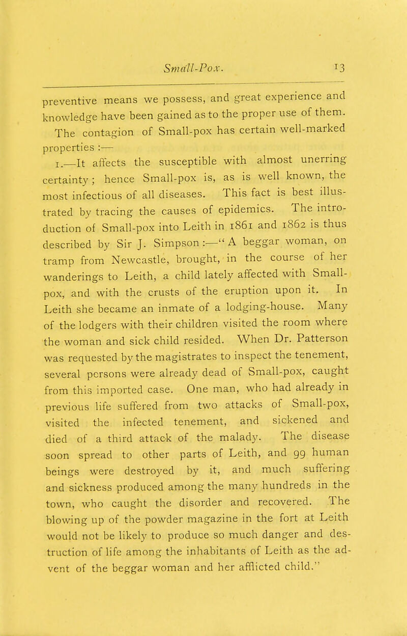 preventive means we possess, and great experience and knowledge have been gained as to the proper use of them. The contagion of Small-pox has certain well-marked properties :— it affects the susceptible with almost unerring certainty ; hence Small-pox is, as is well known, the most infectious of all diseases. This fact is best illus- trated by tracing the causes of epidemics. The intro- duction of Small-pox into Leith in 1861 and 1862 is thus described by Sir J. Simpson :— A beggar woman, on tramp from Newcastle, brought, in the course of her wanderings to Leith, a child lately affected with Small- pox, and with the crusts of the eruption upon it. In Leith she became an inmate of a lodging-house. Many of the lodgers with their children visited the room where the woman and sick child resided. When Dr. Patterson was requested by the magistrates to inspect the tenement, several persons were already dead of Small-pox, caught from this imported case. One man, who had already in previous life suffered from two attacks of Small-pox, visited the infected tenement, and sickened and died of a third attack of the malady. The disease soon spread to other parts of Leith, and 99 human beings were destroyed by it, and much suffering and sickness produced among the many hundreds in the town, who caught the disorder and recovered. The blowing up of the powder magazine in the fort at Leith would not be likely to produce so much danger and des- truction of life among the inhabitants of Leith as the ad- vent of the beggar woman and her afflicted child.