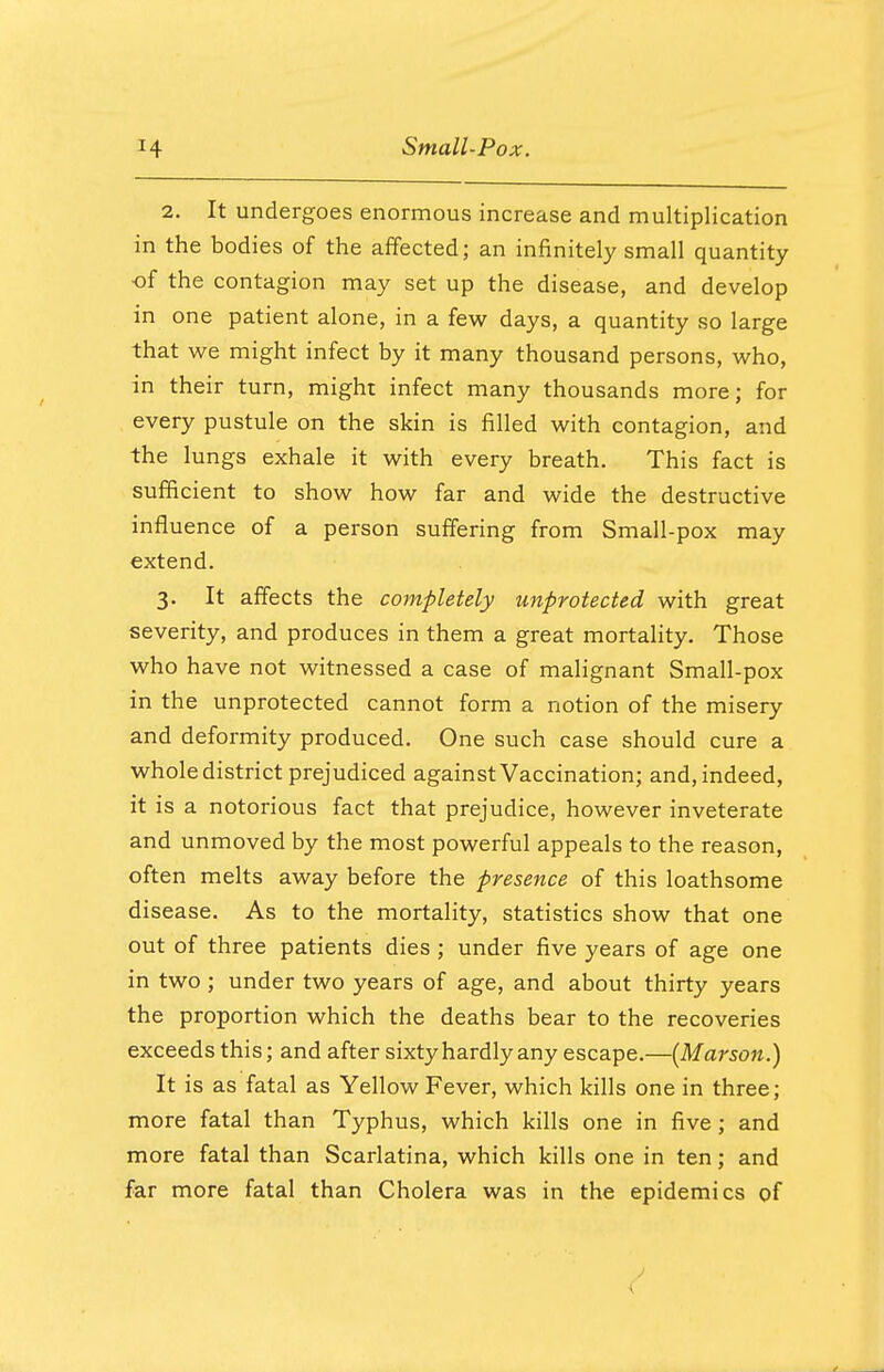 2. It undergoes enormous increase and multiplication in the bodies of the affected; an infinitely small quantity of the contagion may set up the disease, and develop in one patient alone, in a few days, a quantity so large that we might infect by it many thousand persons, who, in their turn, might infect many thousands more; for every pustule on the skin is filled with contagion, and the lungs exhale it with every breath. This fact is sufficient to show how far and wide the destructive influence of a person suffering from Small-pox may extend. 3. It affects the completely unprotected with great severity, and produces in them a great mortality. Those who have not witnessed a case of malignant Small-pox in the unprotected cannot form a notion of the misery and deformity produced. One such case should cure a whole district prejudiced against Vaccination; and, indeed, it is a notorious fact that prejudice, however inveterate and unmoved by the most powerful appeals to the reason, often melts away before the presence of this loathsome disease. As to the mortality, statistics show that one out of three patients dies ; under five years of age one in two; under two years of age, and about thirty years the proportion which the deaths bear to the recoveries exceeds this; and after sixty hardly any escape.—(M arson.) It is as fatal as Yellow Fever, which kills one in three; more fatal than Typhus, which kills one in five; and more fatal than Scarlatina, which kills one in ten; and far more fatal than Cholera was in the epidemics of