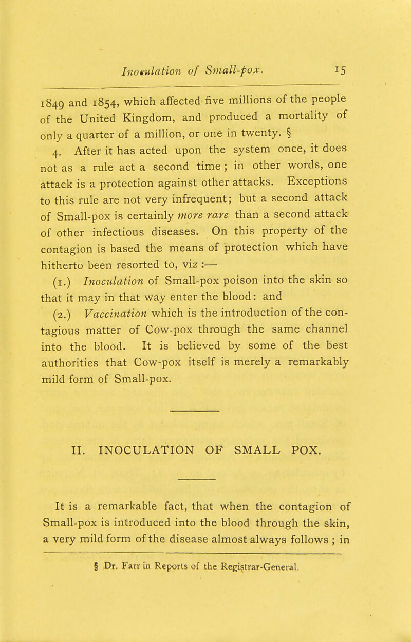 1849 and 1854, which affected five millions of the people of the United Kingdom, and produced a mortality of only a quarter of a million, or one in twenty. § 4. After it has acted upon the system once, it does not as a rule act a second time ; in other words, one attack is a protection against other attacks. Exceptions to this rule are not very infrequent; but a second attack of Small-pox is certainly more rare than a second attack of other infectious diseases. On this property of the contagion is based the means of protection which have hitherto been resorted to, viz :— (1.) Inoculation of Small-pox poison into the skin so that it may in that way enter the blood: and (2.) Vaccination which is the introduction of the con- tagious matter of Cow-pox through the same channel into the blood. It is believed by some of the best authorities that Cow-pox itself is merely a remarkably mild form of Small-pox. II. INOCULATION OF SMALL POX. It is a remarkable fact, that when the contagion of Small-pox is introduced into the blood through the skin, a very mild form of the disease almost always follows ; in § Dr. Farr in Reports of the Registrar-General.