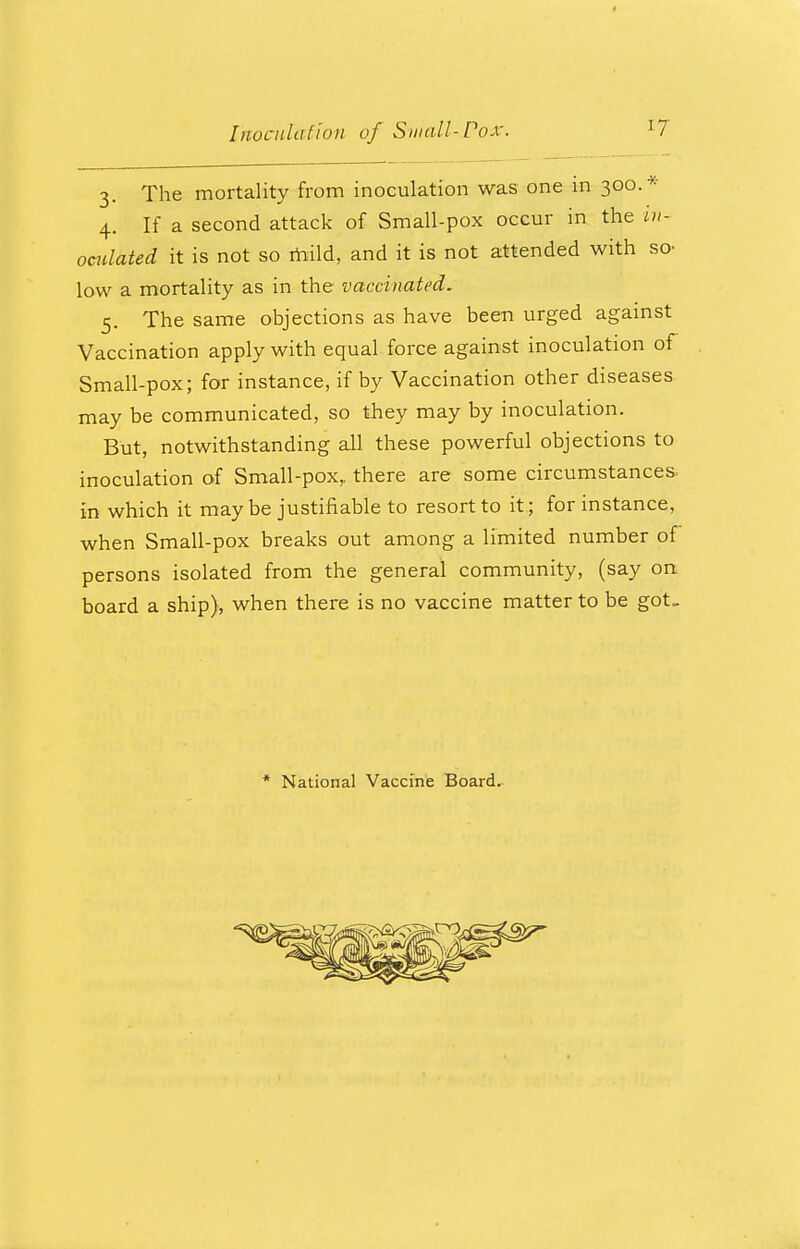 3. The mortality from inoculation was one in 300.* 4. If a second attack of Small-pox occur in the in- oculated it is not so mild, and it is not attended with so- low a mortality as in the vaccinated. 5. The same objections as have been urged against Vaccination apply with equal force against inoculation of Small-pox; for instance, if by Vaccination other diseases may be communicated, so they may by inoculation. But, notwithstanding all these powerful objections to inoculation of Small-pox,, there are some circumstances. In which it maybe justifiable to resort to it; for instance, when Small-pox breaks out among a limited number of persons isolated from the general community, (say on board a ship), when there is no vaccine matter to be got- * National Vaccine Board.