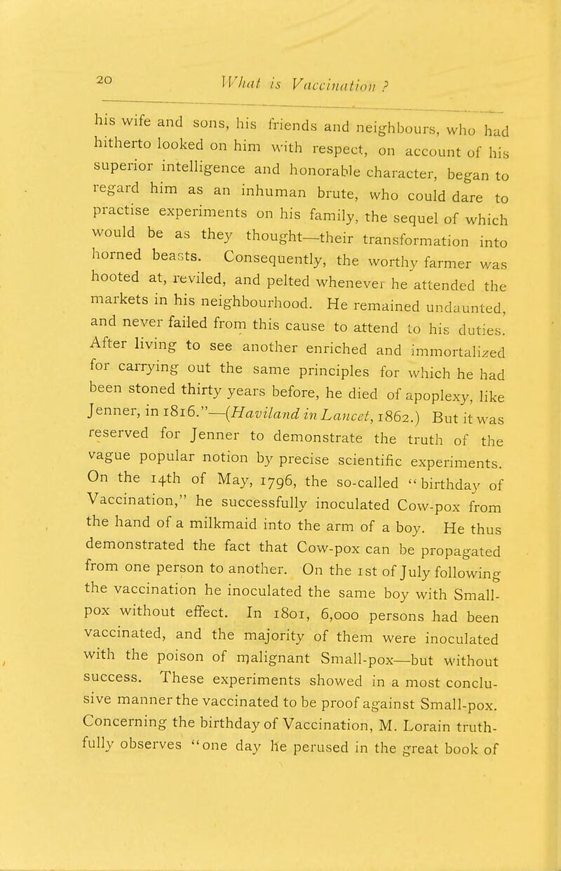 his wife and sons, his friends and neighbours, who had hitherto looked on him with respect, on account of his superior intelligence and honorable character, began to regard him as an inhuman brute, who could dare to practise experiments on his family, the sequel of which would be as they thought-their transformation into horned beasts. Consequently, the worthy farmer was hooted at, reviled, and pelted whenever he attended the markets in his neighbourhood. He remained undaunted, and never failed from this cause to attend to his duties.' After living to see another enriched and immortalized for carrying out the same principles for which he had been stoned thirty years before, he died of apoplexy, like Jenner, in i8x6.—(Haviland in Lancet, 1862.) But it was reserved for Jenner to demonstrate the truth of the vague popular notion by precise scientific experiments. On the 14th of May, 1796, the so-called birthday of Vaccination, he successfully inoculated Cow-pox from the hand of a milkmaid into the arm of a boy. He thus demonstrated the fact that Cow-pox can be propagated from one person to another. On the 1st of July following the vaccination he inoculated the same boy with Small- pox without effect. In 1801, 6,000 persons had been vaccinated, and the majority of them were inoculated with the poison of malignant Small-pox—but without success. These experiments showed in a most conclu- sive manner the vaccinated to be proof against Small-pox. Concerning the birthday of Vaccination, M. Lorain truth- fully observes one day he perused in the great book of