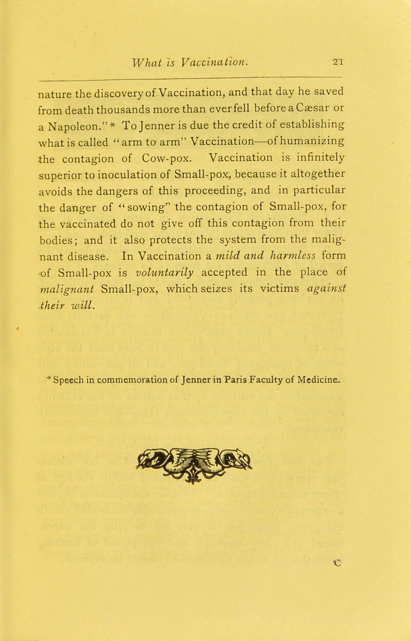 nature the discovery of Vaccination, and that day he saved from death thousands more than ever fell before a Caesar or a Napoleon.* Tojenner is due the credit of establishing what is called arm to arm Vaccination—of humanizing the contagion of Cow-pox. Vaccination is infinitely superior to inoculation of Small-pox, because it altogether avoids the dangers of this proceeding, and in particular the danger of sowing the contagion of Small-pox, for the vaccinated do not give off this contagion from their bodies; and it also protects the system from the malig- nant disease. In Vaccination a mild and harmless form •of Small-pox is voluntarily accepted in the place of malignant Small-pox, which seizes its victims against their will. * Speech in commemoration of Jenner in Paris Faculty of Medicine.