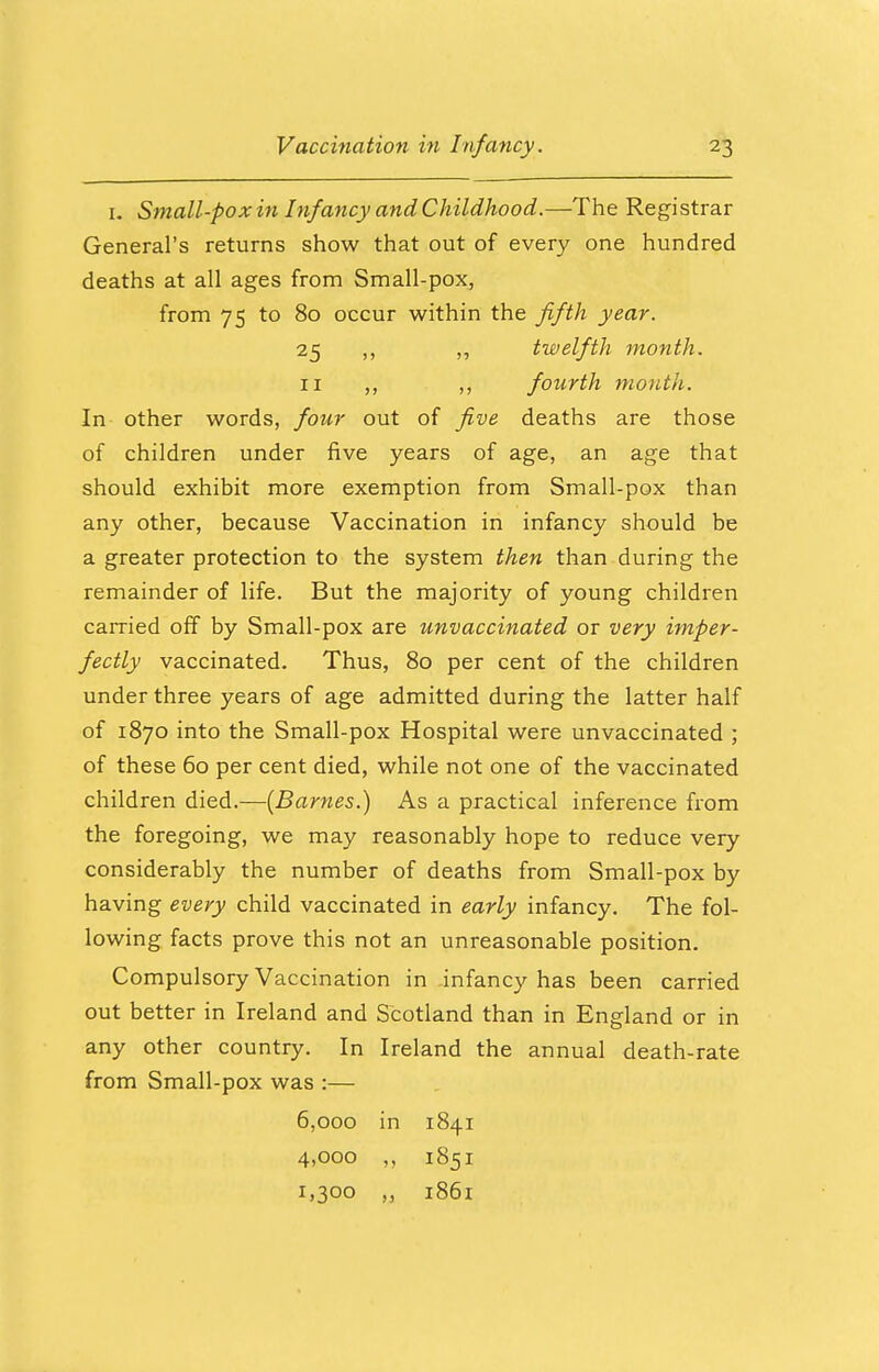 1. Small-pox in Infancy and Childhood.—The Registrar General's returns show that out of every one hundred deaths at all ages from Small-pox, from 75 to 80 occur within the fifth year. 25 ,, twelfth month. 11 ,, ,, fourth month. In other words, four out of five deaths are those of children under five years of age, an age that should exhibit more exemption from Small-pox than any other, because Vaccination in infancy should be a greater protection to the system then than during the remainder of life. But the majority of young children carried off by Small-pox are unvaccinated or very imper- fectly vaccinated. Thus, 80 per cent of the children under three years of age admitted during the latter half of 1870 into the Small-pox Hospital were unvaccinated ; of these 60 per cent died, while not one of the vaccinated children died.—{Barnes.) As a practical inference from the foregoing, we may reasonably hope to reduce very considerably the number of deaths from Small-pox by having every child vaccinated in early infancy. The fol- lowing facts prove this not an unreasonable position. Compulsory Vaccination in infancy has been carried out better in Ireland and Scotland than in England or in any other country. In Ireland the annual death-rate from Small-pox was :— 6,000 in 1841 4,000 ,, 1851 1,300 ,, 1861