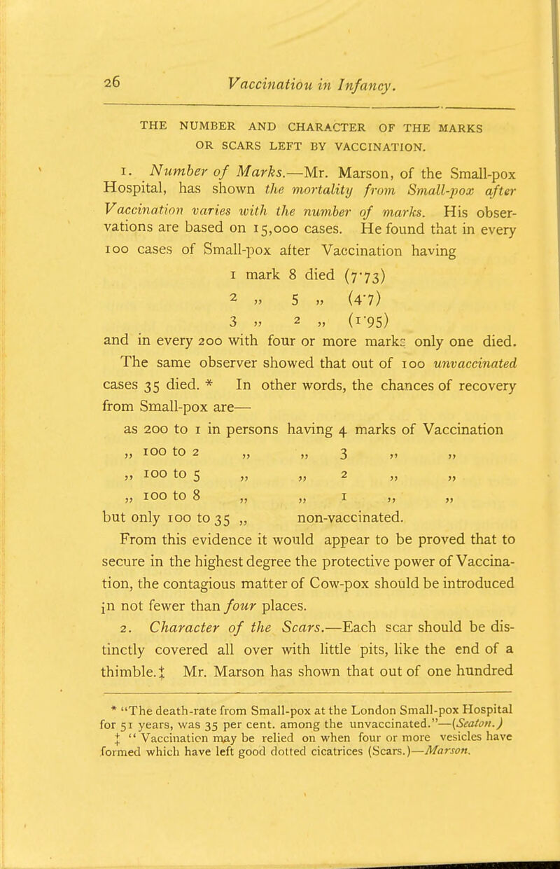 THE NUMBER AND CHARACTER OF THE MARKS OR SCARS LEFT BY VACCINATION. 1. Number of Marks.—Mr. Marson, of the Small-pox Hospital, has shown the mortality from Small-pox after Vaccination varies ivith the number of marks. His obser- vations are based on 15,000 cases. He found that in every 100 cases of Small-pox after Vaccination having 1 mark 8 died (773) 2 » 5, » (4-7) 3 » 2 „ (1-95) and in every 200 with four or more markc only one died. The same observer showed that out of 100 unvaccinated cases 35 died. * In other words, the chances of recovery from Small-pox are— as 200 to 1 in persons having 4 marks of Vaccination ,, 100 to 2 ,, „ 100 to 5 „ „ 100 to 8 „ but only 100 to 35 „ From this evidence it would appear to be proved that to secure in the highest degree the protective power of Vaccina- tion, the contagious matter of Cow-pox should be introduced in not fewer than four places. 2. Character of the Scars.—Each scar should be dis- tinctly covered all over with little pits, like the end of a thimble.} Mr. Marson has shown that out of one hundred * The death-rate from Small-pox at the London Small-pox Hospital for 51 years, was 35 per cent, among the unvaccinated.—(Seaion.) \  Vaccination m^y be relied on when four or more vesicles have formed which have left good dotted cicatrices (Scars.)—Marson. » 3 >> >> 2 >> )J 1 >> non-vaccinated.