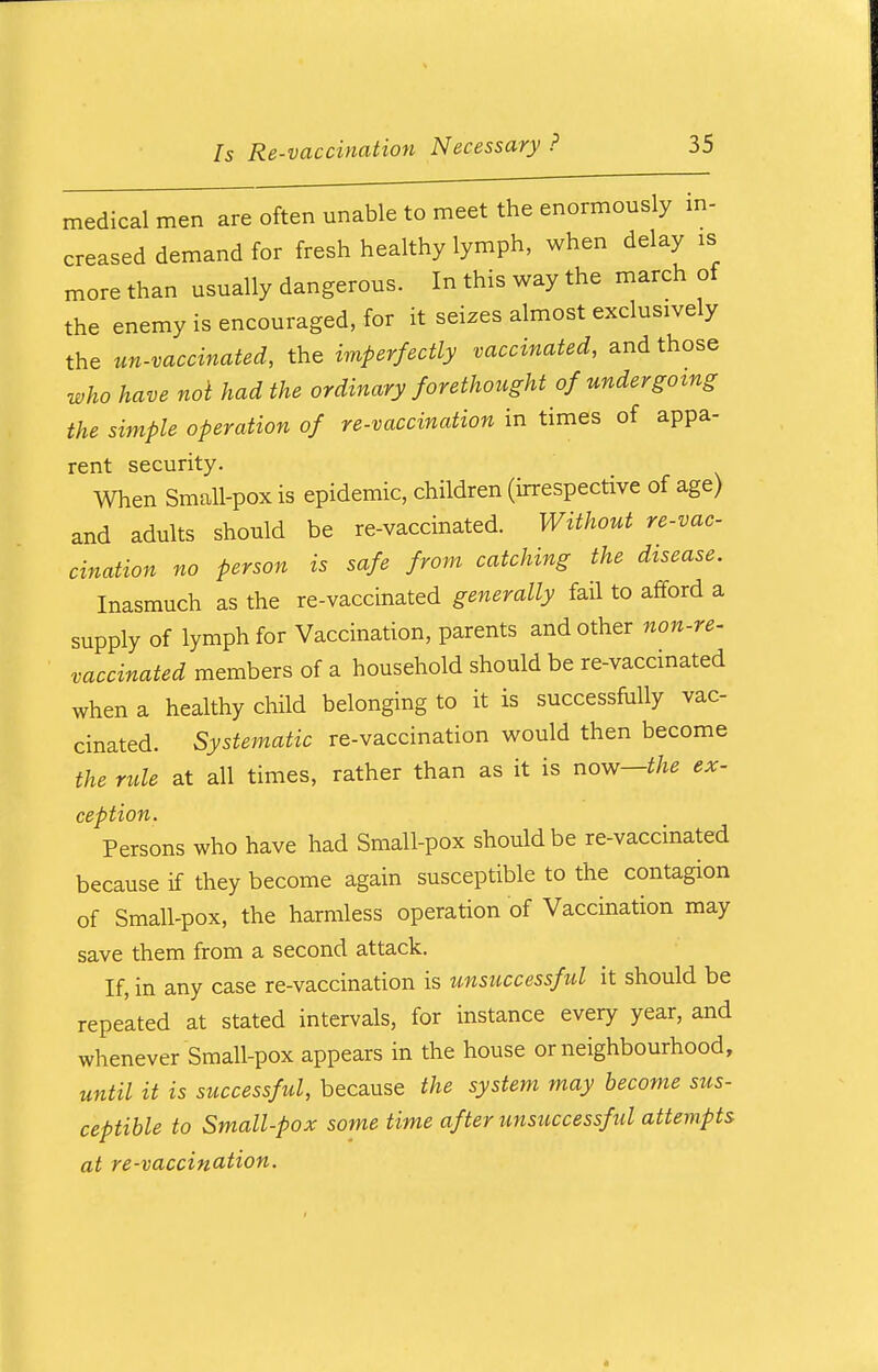 medical men are often unable to meet the enormously in- creased demand for fresh healthy lymph, when delay is more than usually dangerous. In this way the march of the enemy is encouraged, for it seizes almost exclusively the un-vaccinated, the imperfectly vaccinated, and those who have not had the ordinary forethought of undergoing the simple operation of re-vaccination in times of appa- rent security. When Small-pox is epidemic, children (irrespective of age) and adults should be re-vaccinated. Without re-vac- cination no person is safe from catching the disease. Inasmuch as the re-vaccinated generally fail to afford a supply of lymph for Vaccination, parents and other non-re- vaccinated members of a household should be re-vaccinated when a healthy child belonging to it is successfully vac- cinated. Systematic re-vaccination would then become the rule at all times, rather than as it is now—the ex- ception. Persons who have had Small-pox should be re-vaccinated because if they become again susceptible to the contagion of Small-pox, the harmless operation of Vaccination may save them from a second attack. If, in any case re-vaccination is unsuccessful it should be repeated at stated intervals, for instance every year, and whenever Small-pox appears in the house or neighbourhood, until it is successful, because the system may become sus- ceptible to Small-pox some time after unsuccessful attempts at re-vaccination.