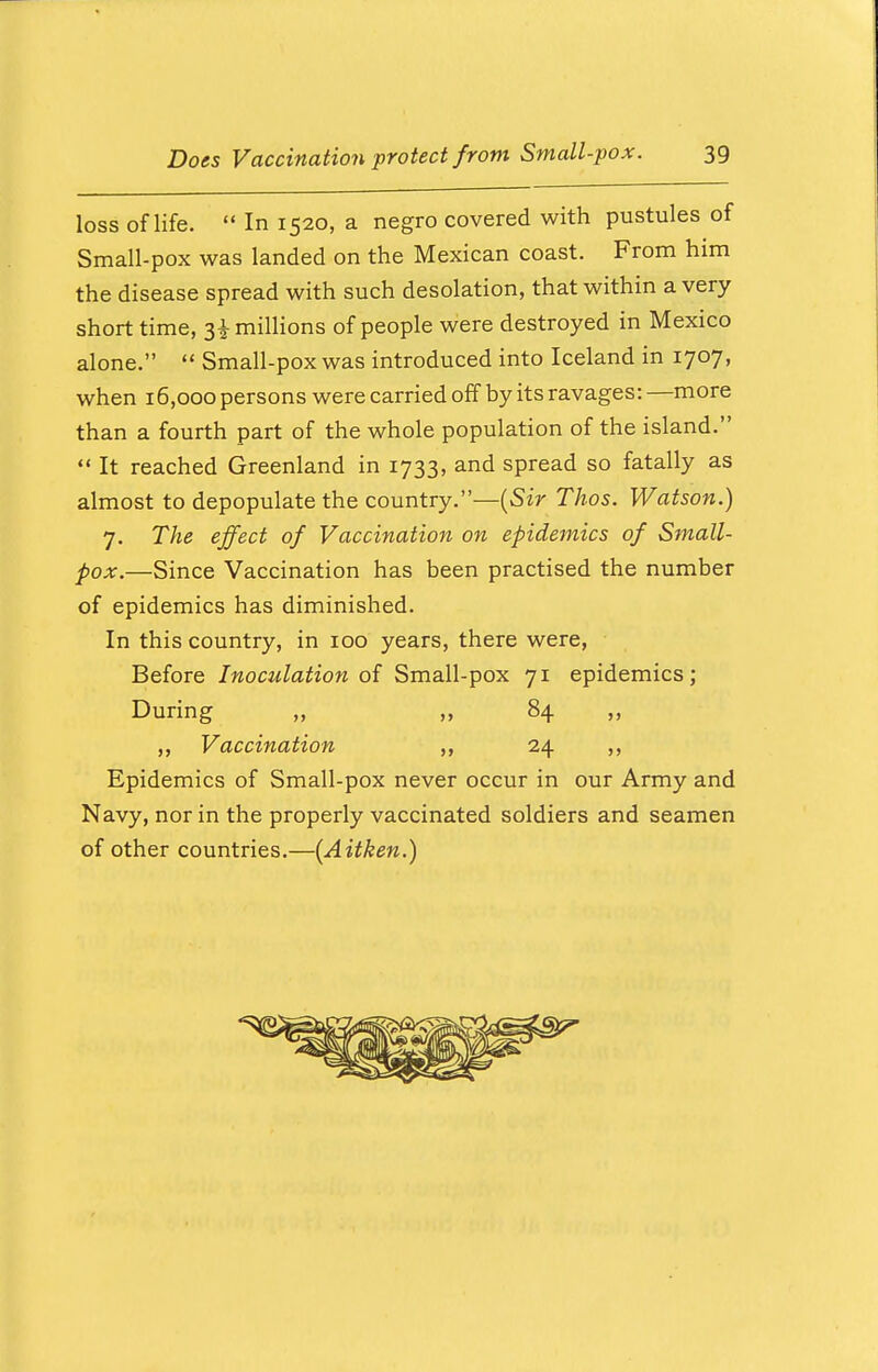 loss of life.  In 1520, a negro covered with pustules of Small-pox was landed on the Mexican coast. From him the disease spread with such desolation, that within a very short time, 3^ millions of people were destroyed in Mexico alone.  Small-pox was introduced into Iceland in 1707, when 16,000 persons were carried off by its ravages: —more than a fourth part of the whole population of the island.  It reached Greenland in 1733, and spread so fatally as almost to depopulate the country.—(Sir Thos. Watson.) 7. The effect of Vaccination on epidemics of Small- pox.—Since Vaccination has been practised the number of epidemics has diminished. In this country, in 100 years, there were, Before Inoculation of Small-pox 71 epidemics; During „ ,, 84 „ ,, Vaccination ,, 24 ,, Epidemics of Small-pox never occur in our Army and Navy, nor in the properly vaccinated soldiers and seamen of other countries.—(Aitken.)